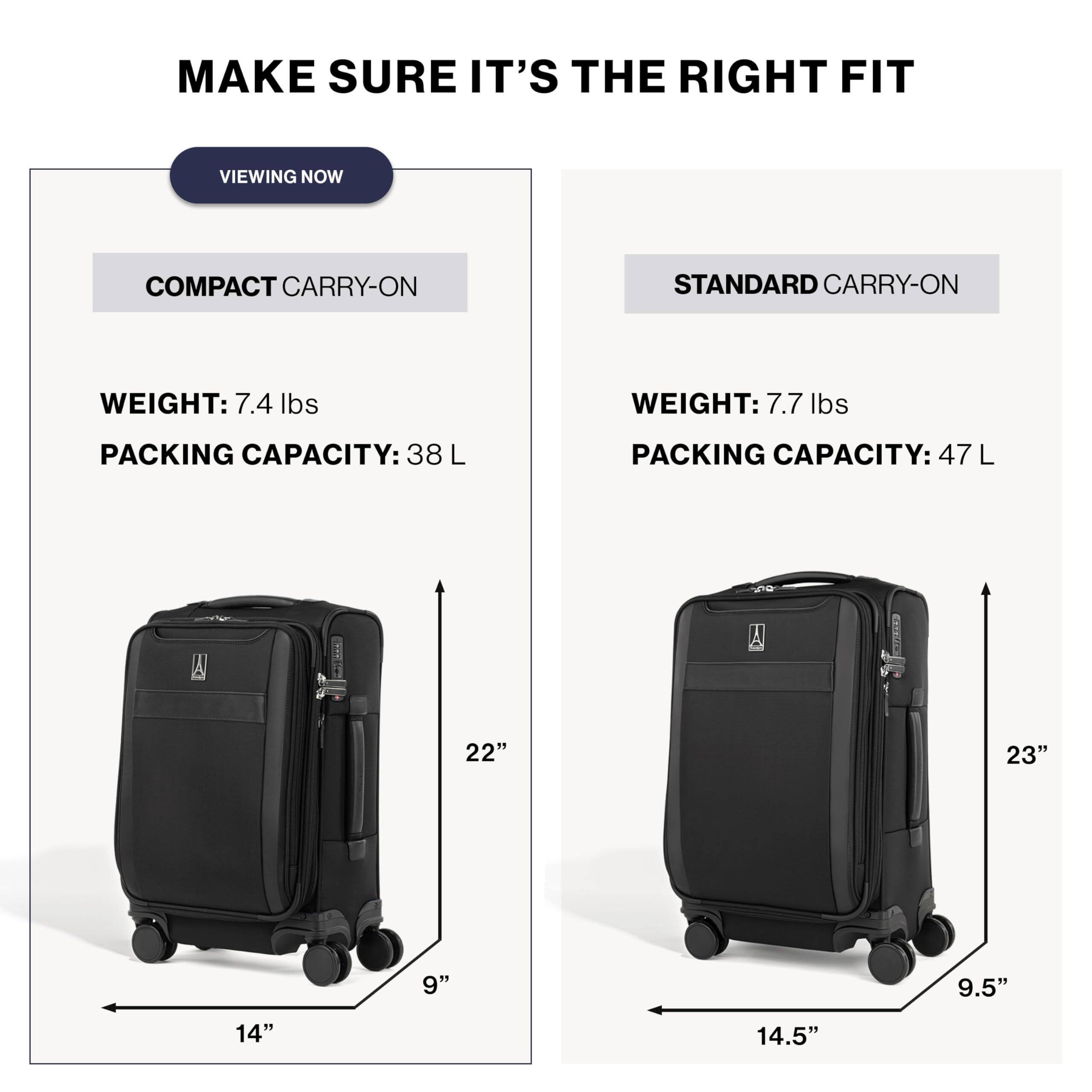 MAKE SURE IT'S THE RIGHT FIT

VIEWING NOW

COMPACT CARRY-ON
WEIGHT: 7.4 lbs
PACKING CAPACITY: 38 L
22" x 9" x 14"

STANDARD CARRY-ON
WEIGHT: 7.7 lbs
PACKING CAPACITY: 47 L
23" x 9.5" x 14.5"