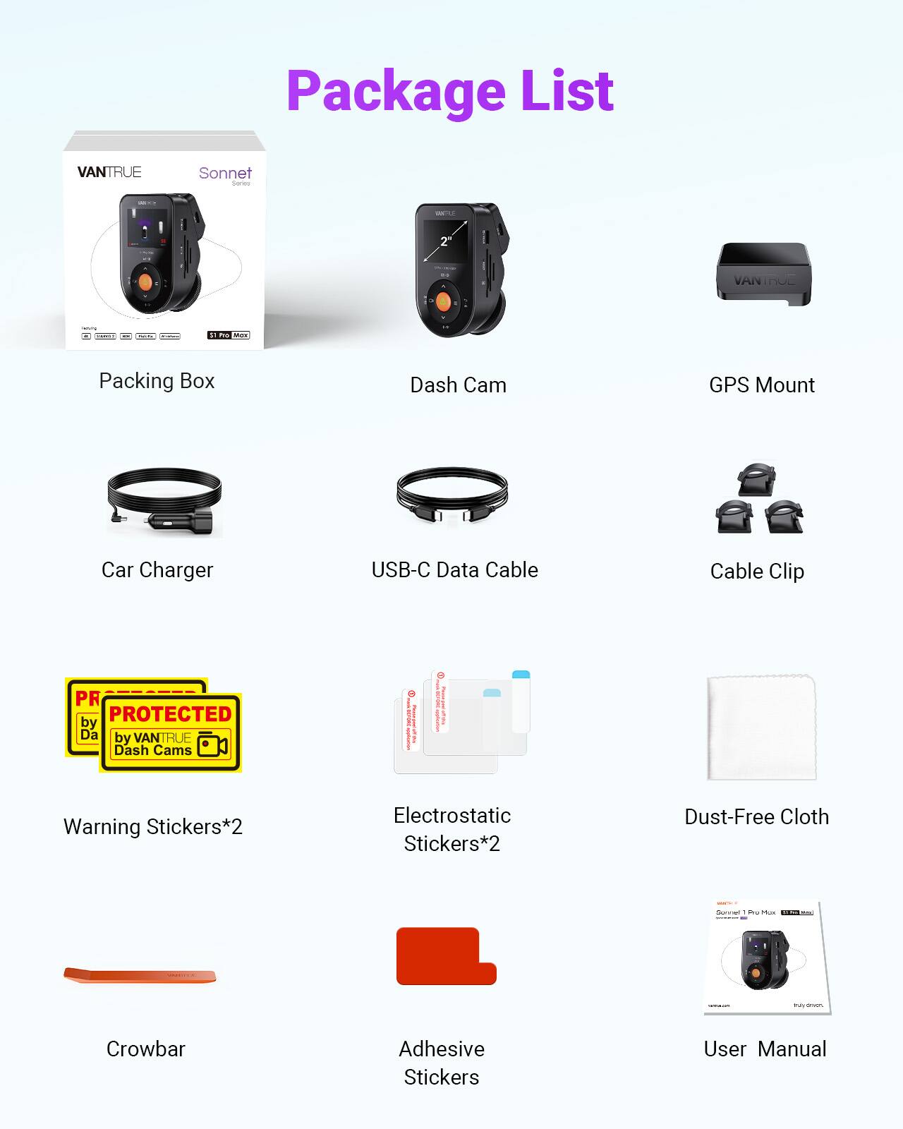 Package List VANTRUE Sonnet - 2. VANTROE : - : - - Packing Box Dash Cam GPS Mount Car Charger USB-C Data Cable Cable Clip PR PROTECTED by Da by VANTRUE Dash Cams I I ! I noint_te I I Warning Stickers*2 Electrostatic Stickers*2 Dust-Free Cloth C- . .eo. - Crowbar Adhesive Stickers User Manual