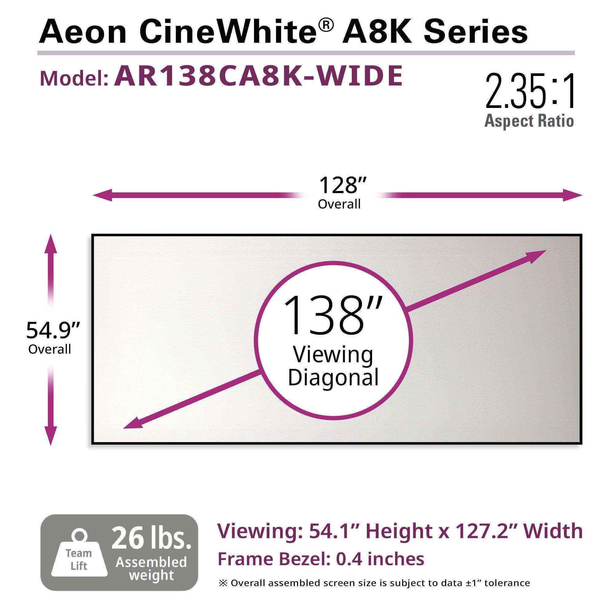 R Aeon CineWhite A8K Series Model: AR138CA8K-WIDE 2.35:1 Aspect Ratio 128" Overall 54.9" Overall 138" Viewing Diagonal 26 lbs. Viewing: 54.1" Height X 127.2" Width Team Lift Assembled Frame Bezel: 0.4 inches weight * Overall assembled screen size is subject to data ±1" tolerance