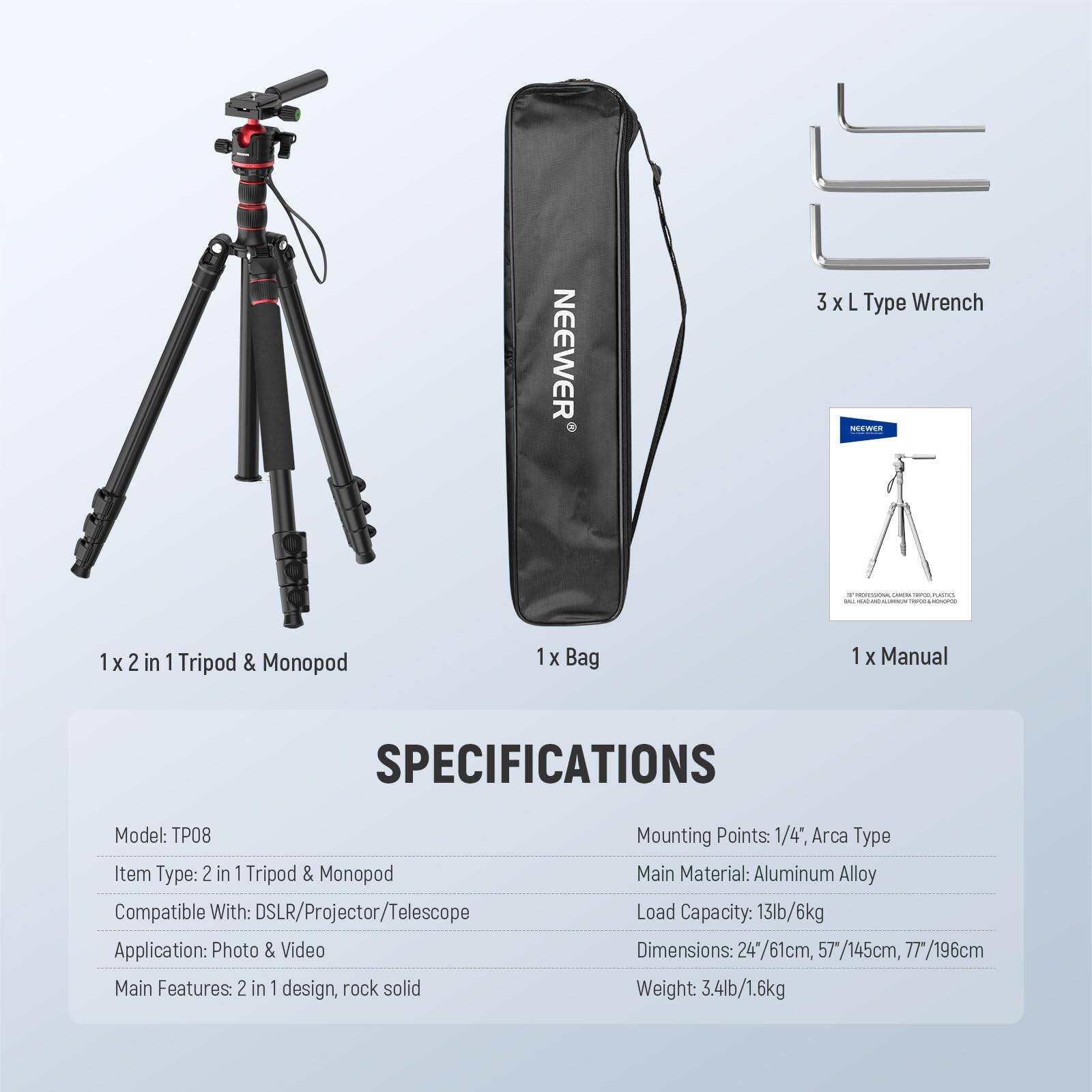 **NEEWER 3 X L Type Wrench**

**1 X 2 in 1 Tripod & Monopod**

**1 X Bag**

**1 X Manual**

---

**SPECIFICATIONS**

- **Model:** TP08
- **Item Type:** 2 in 1 Tripod & Monopod
- **Compatible With:** DSLR/Projector/Telescope
- **Application:** Photo & Video
- **Main Features:** 2 in 1 design, rock solid
- **Mounting Points:** 1/4", Arca Type
- **Main Material:** Aluminum Alloy
- **Load Capacity:** 13lb/6kg
- **Dimensions:** 24"/61cm, 57"/145cm, 77"/196cm
- **Weight:** 3.4lb/1.6kg