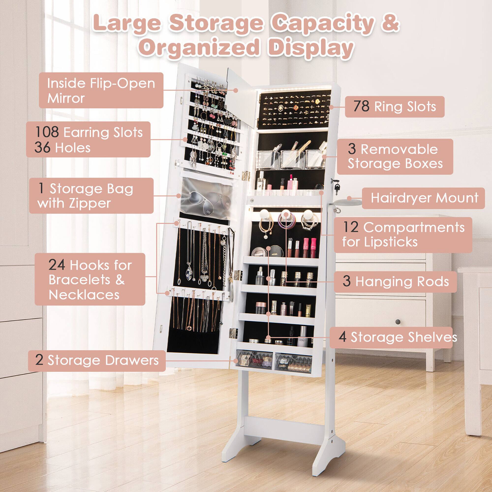 Large Storage Capacity & Organized Display

- Inside Flip-Open Mirror
- 108 Earring Slots
- 36 Holes
- 78 Ring Slots
- 1 Storage Bag with Zipper
- 3 Removable Storage Boxes
- 24 Hooks for Bracelets & Necklaces
- 12 Compartments for Lipsticks
- 3 Hanging Rods
- 2 Storage Drawers
- 4 Storage Shelves
- Hairdryer Mount