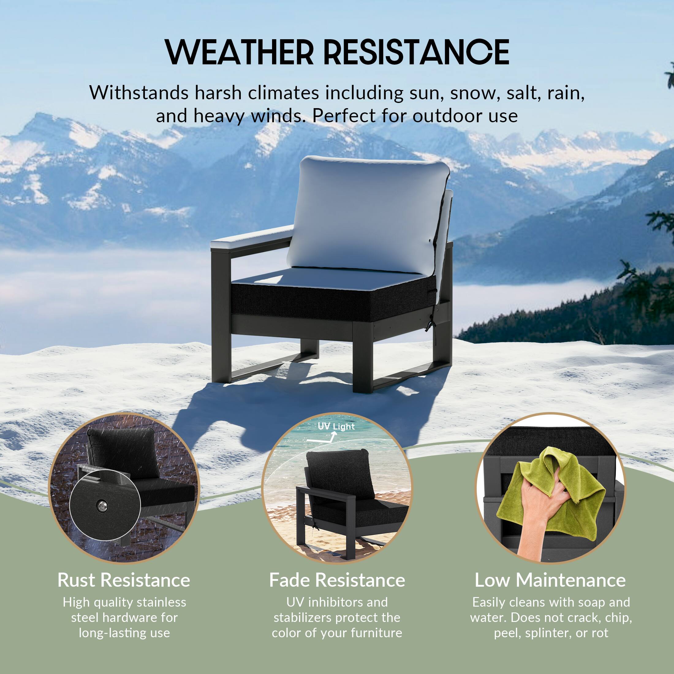 WEATHER RESISTANCE  
Withstands harsh climates including sun, snow, salt, rain, and heavy winds. Perfect for outdoor use

UV Light

Rust Resistance  
High quality stainless steel hardware for long-lasting use

Fade Resistance  
UV inhibitors and stabilizers protect the color of your furniture

Low Maintenance  
Easily cleans with soap and water. Does not crack, chip, peel, splinter, or rot