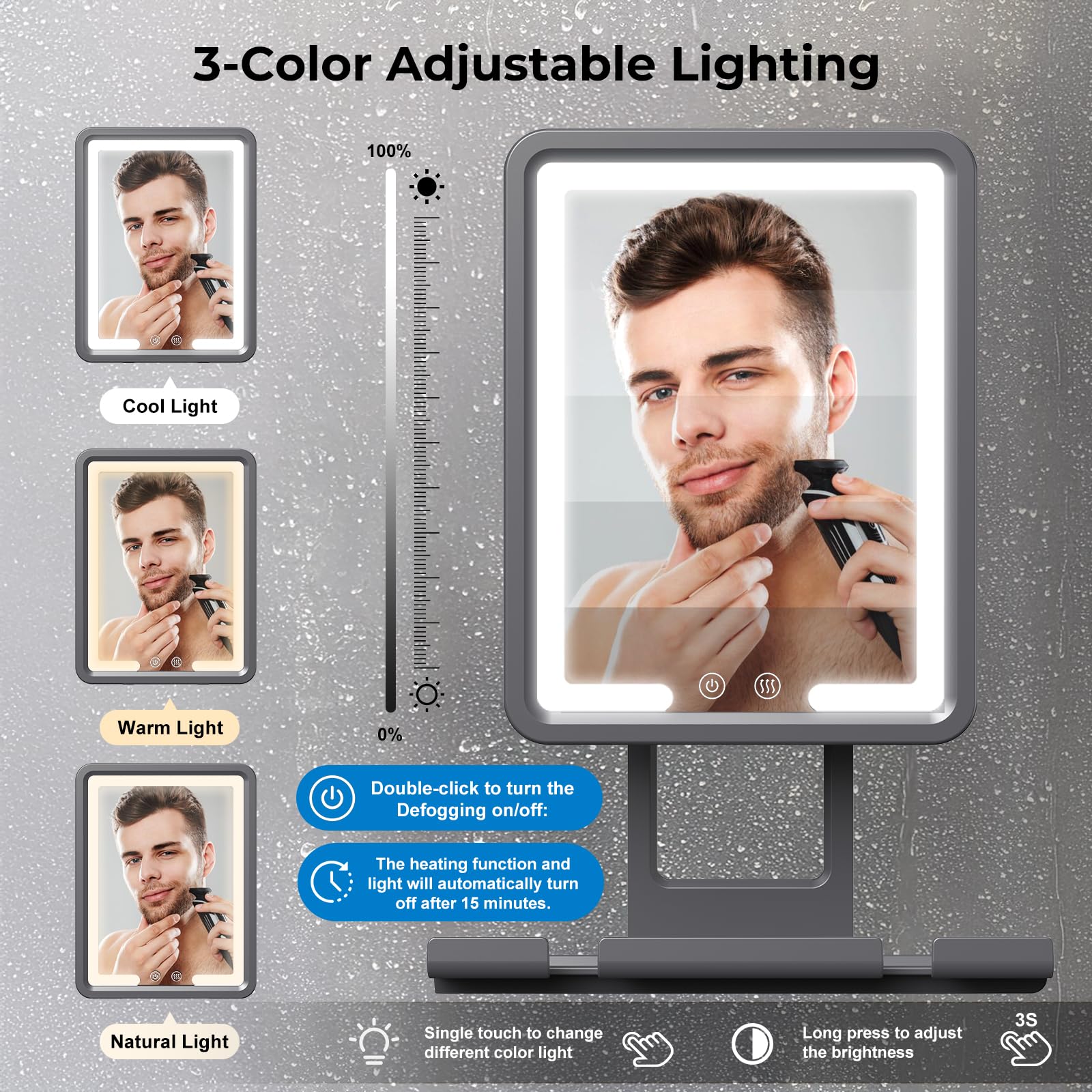 3-Color Adjustable Lighting

- Cool Light
- Warm Light
- Natural Light

Double-click to turn the Defogging on/off: The heating function and light will automatically turn off after 15 minutes.

Single touch to change different color light

Long press to adjust the brightness

3S