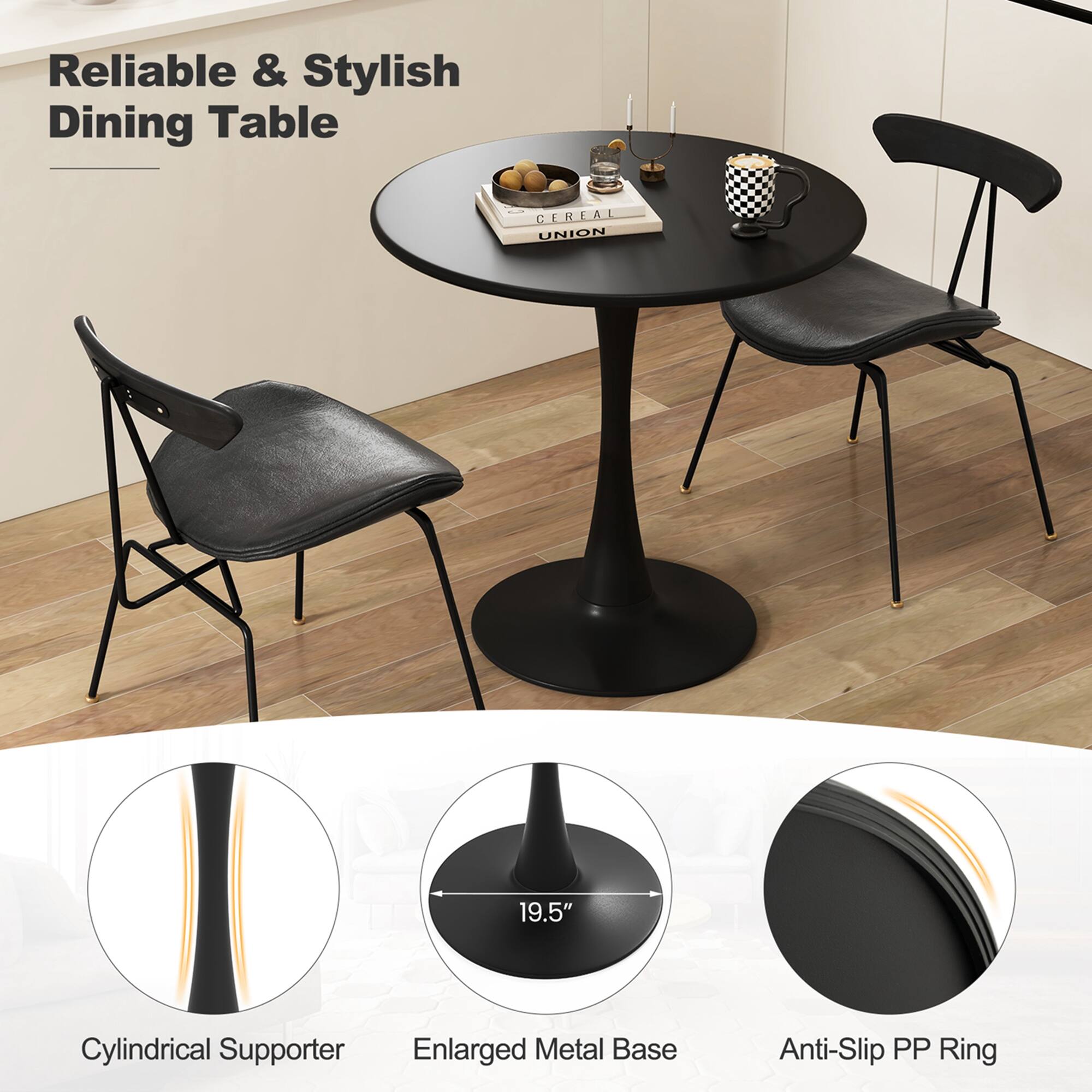 Reliable & Stylish Dining Table

Cylindrical Supporter

Enlarged Metal Base 19.5"

Anti-Slip PP Ring