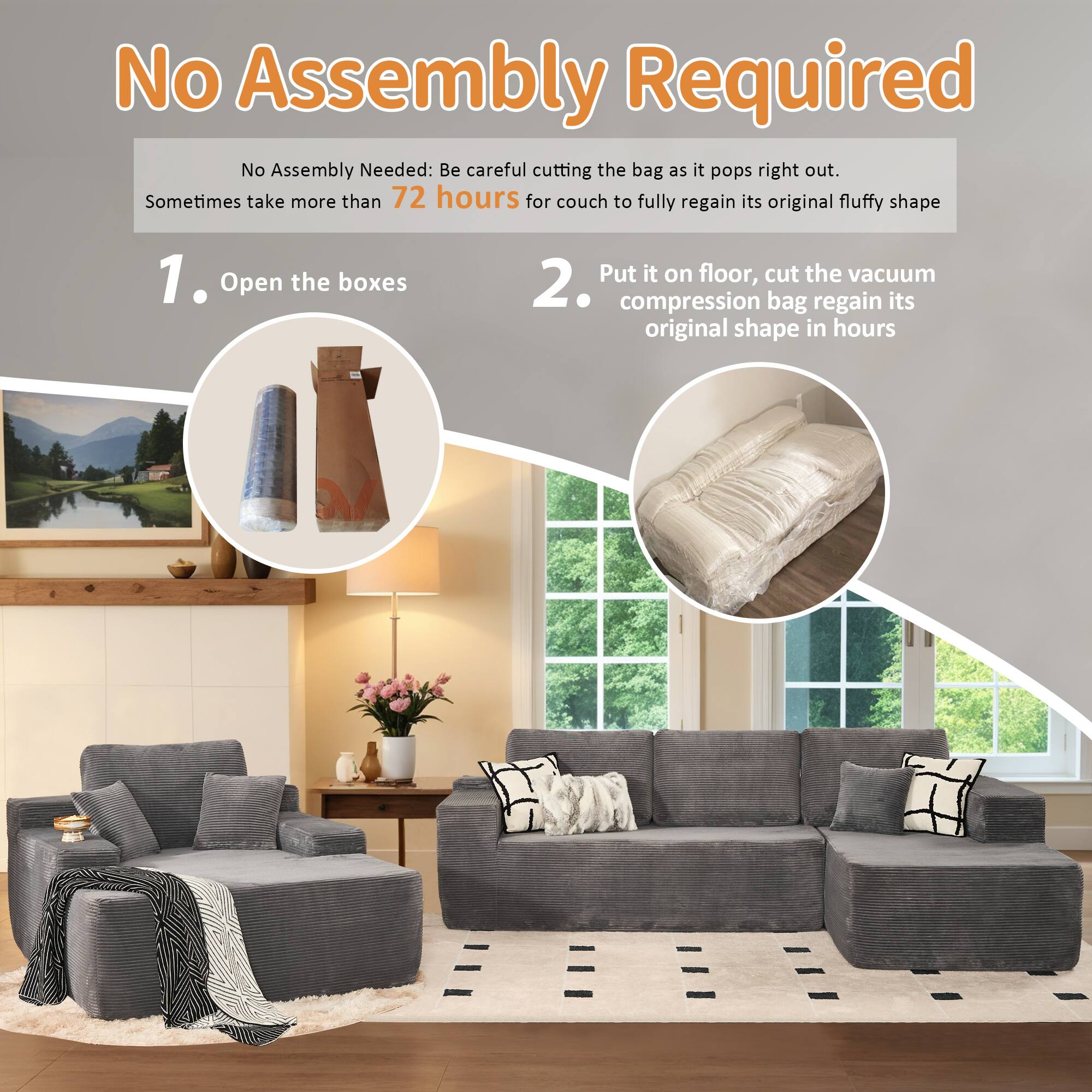 No Assembly Required

No Assembly Needed: Be careful cutting the bag as it pops right out. Sometimes take more than 72 hours for couch to fully regain its original fluffy shape

1. Open the boxes

2. Put it on floor, cut the vacuum compression bag regain its original shape in hours