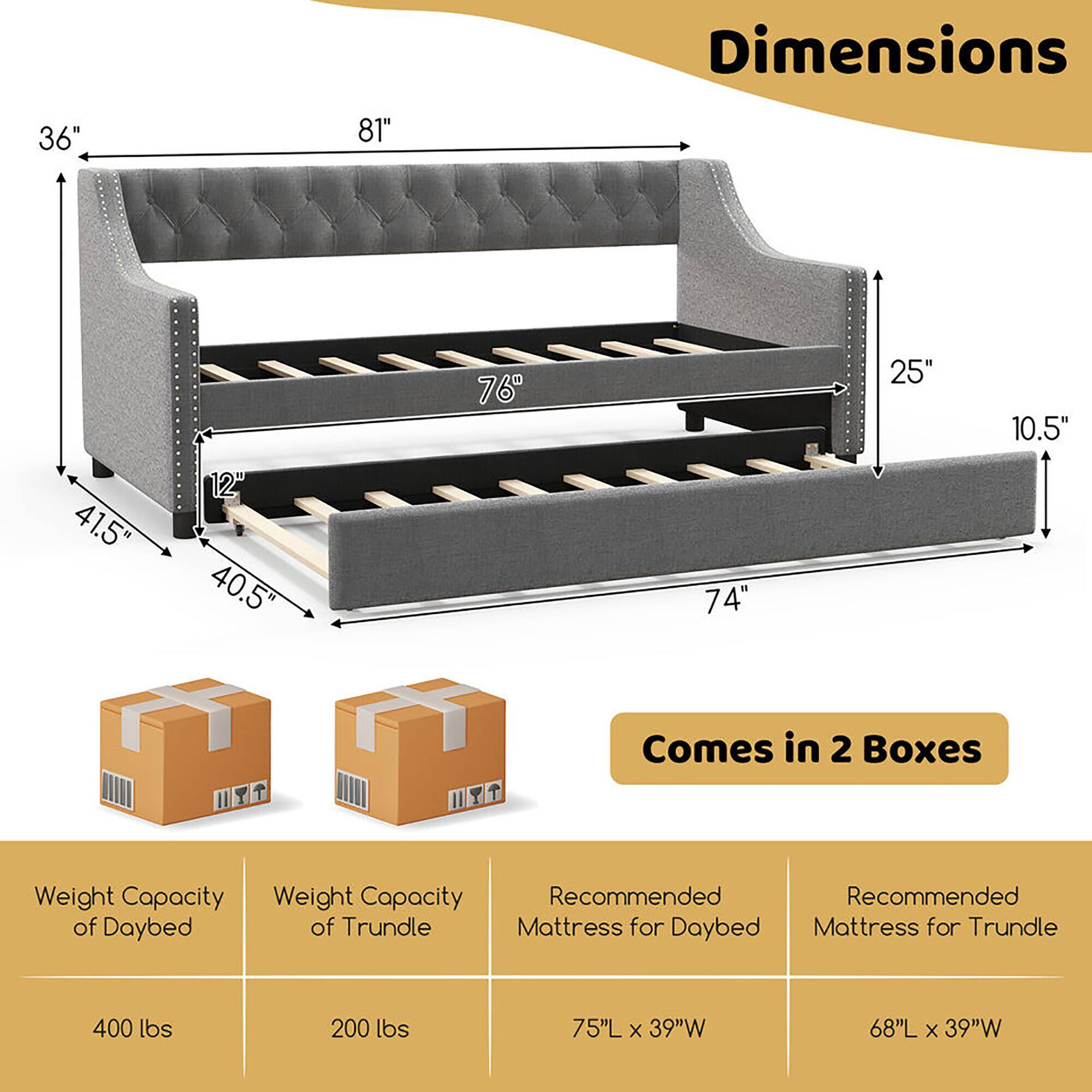 Dimensions:  
- 36"  
- 81"  
- 76"  
- 25"  
- 10.5"  
- 41.5"  
- 12"  
- 40.5"  
- 74"  

Weight Capacity:  
- Daybed: 400 lbs  
- Trundle: 200 lbs  

Recommended Mattress Sizes:  
- Daybed: 75"L x 39"W  
- Trundle: 68"L x 39"W  

Comes in 2 Boxes