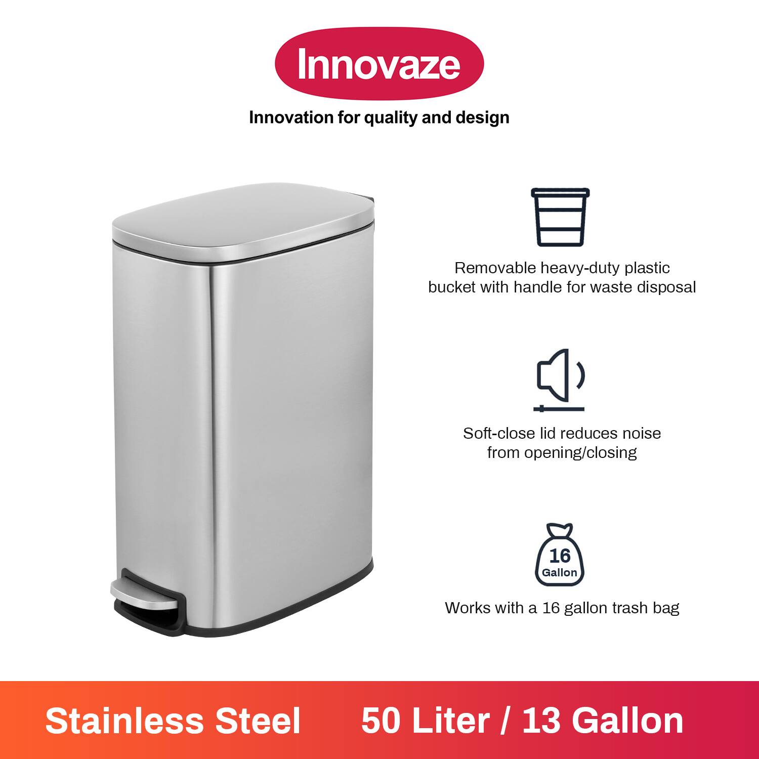 Innovaze  
Innovation for quality and design  

- Removable heavy-duty plastic bucket with handle for waste disposal  
- Soft-close lid reduces noise from opening/closing  
- Works with a 16 gallon trash bag  

Stainless Steel  
50 Liter / 13 Gallon
