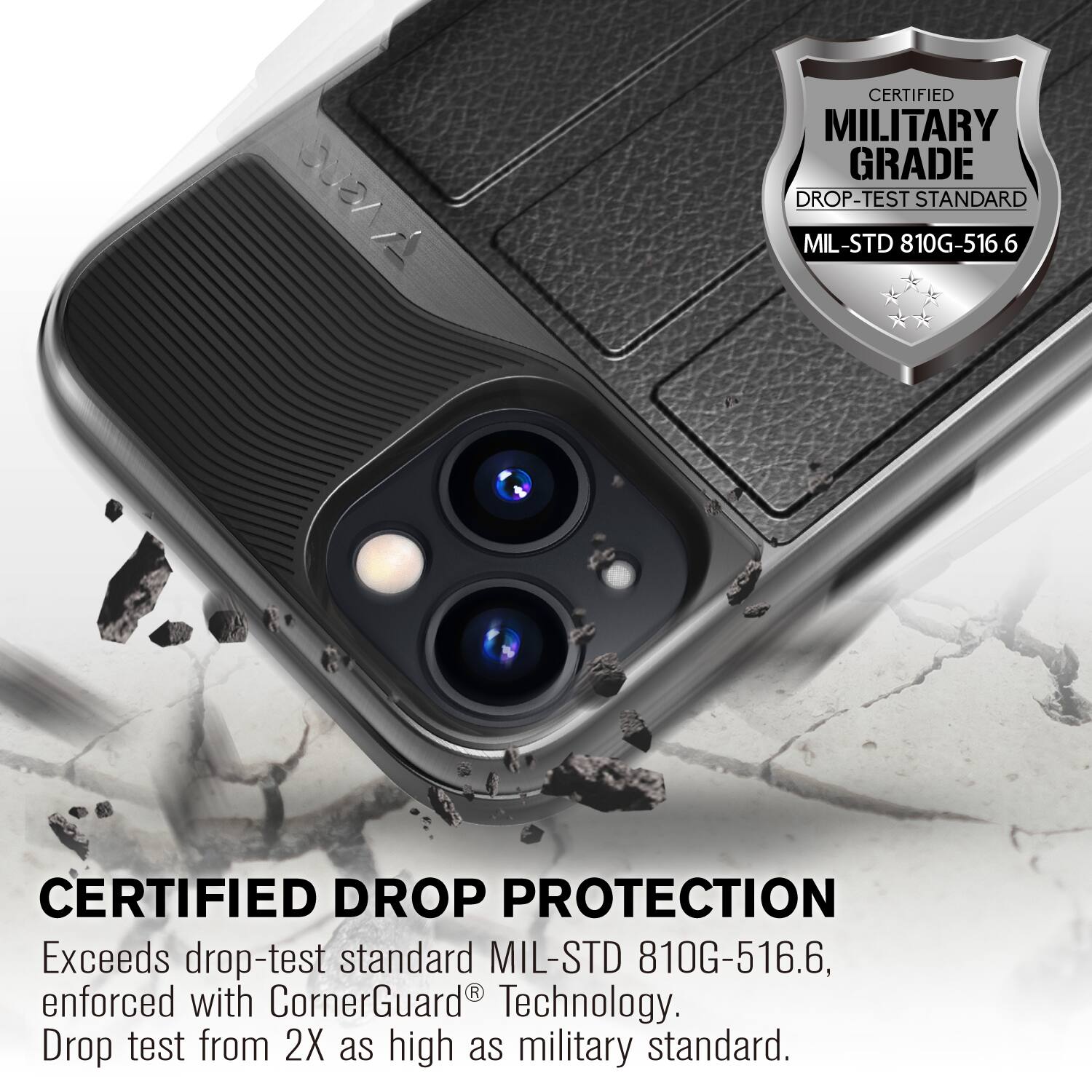 CERTIFIED MILITARY GRADE DROP-TEST STANDARD MIL-STD 810G-516.6
CERTIFIED DROP PROTECTION
Exceeds drop-test standard MIL-STD 810G-516.6, enforced with CornerGuard Technology. Drop test from 2X as high as military standard.