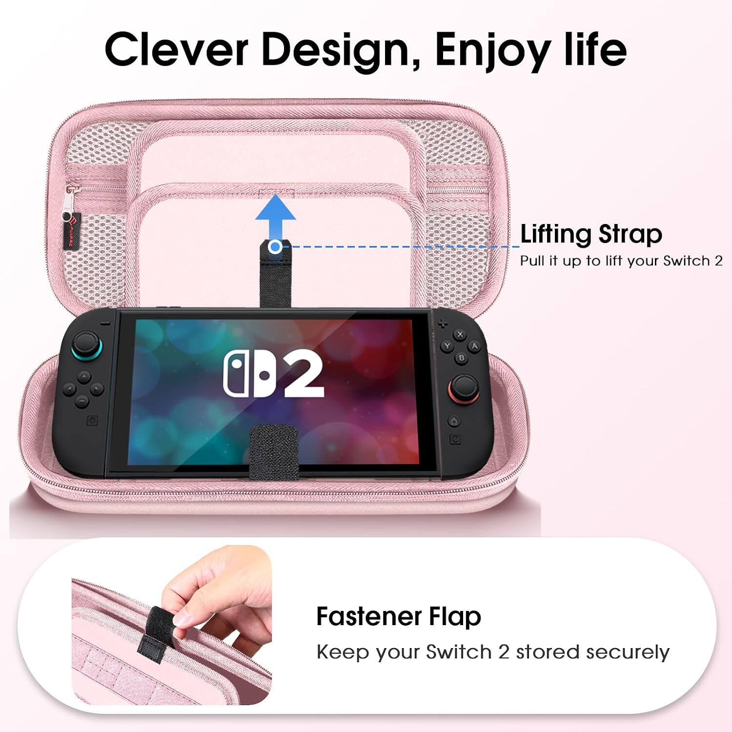 Clever Design, Enjoy life

Lifting Strap
Pull it up to lift your Switch 2

Fastener Flap
Keep your Switch 2 stored securely