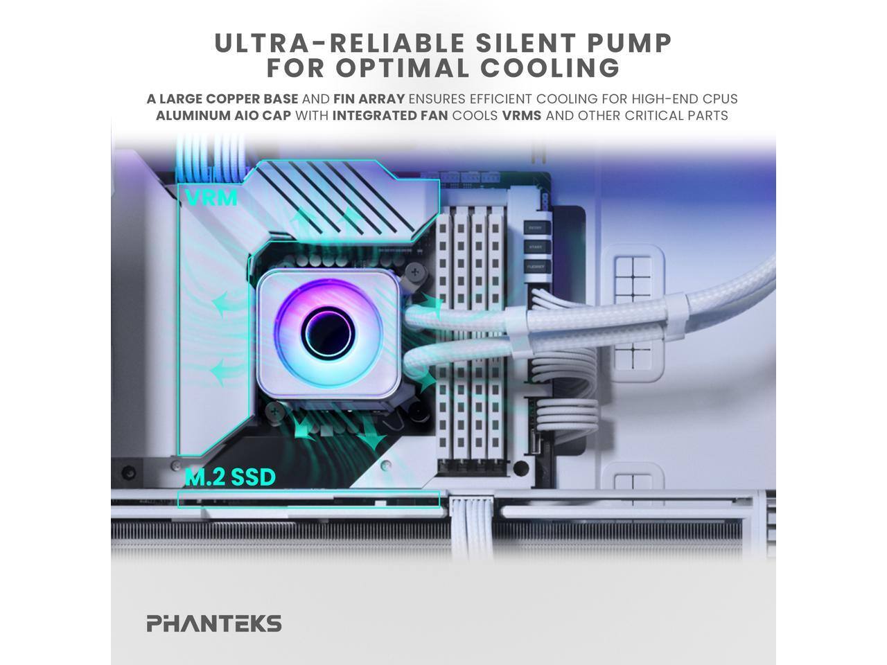 ULTRA-RELIABLE SILENT PUMP FOR OPTIMAL COOLING

A LARGE COPPER BASE AND FIN ARRAY ENSURES EFFICIENT COOLING FOR HIGH-END CPUS

ALUMINUM AIO CAP WITH INTEGRATED FAN COOLS VRMS AND OTHER CRITICAL PARTS

VRM

M.2 SSD

PHANTEKS
