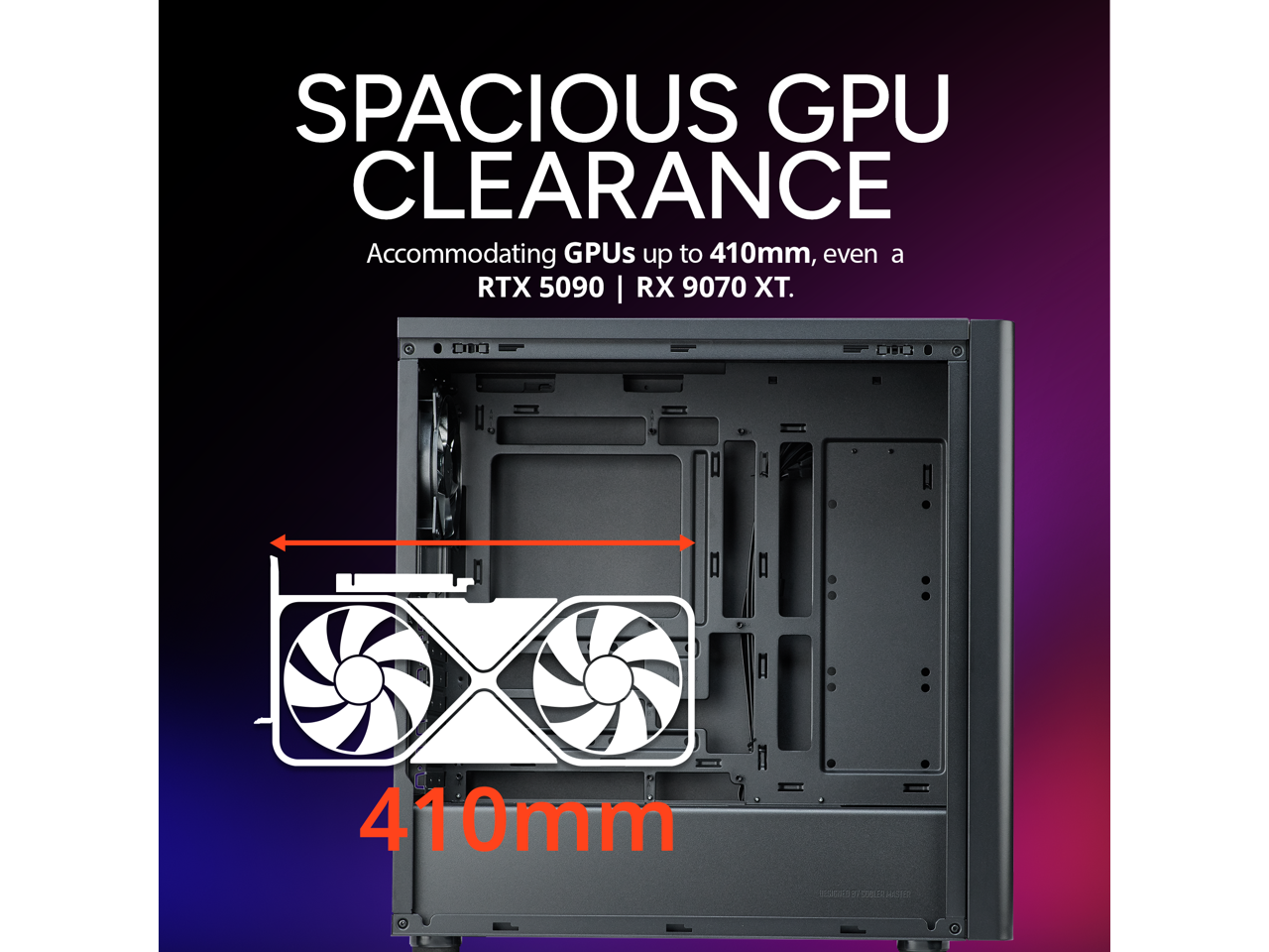 SPACIOUS GPU CLEARANCE  
Accommodating GPUs up to 410mm, even a RTX 5090 | RX 9070 XT.  
410mm