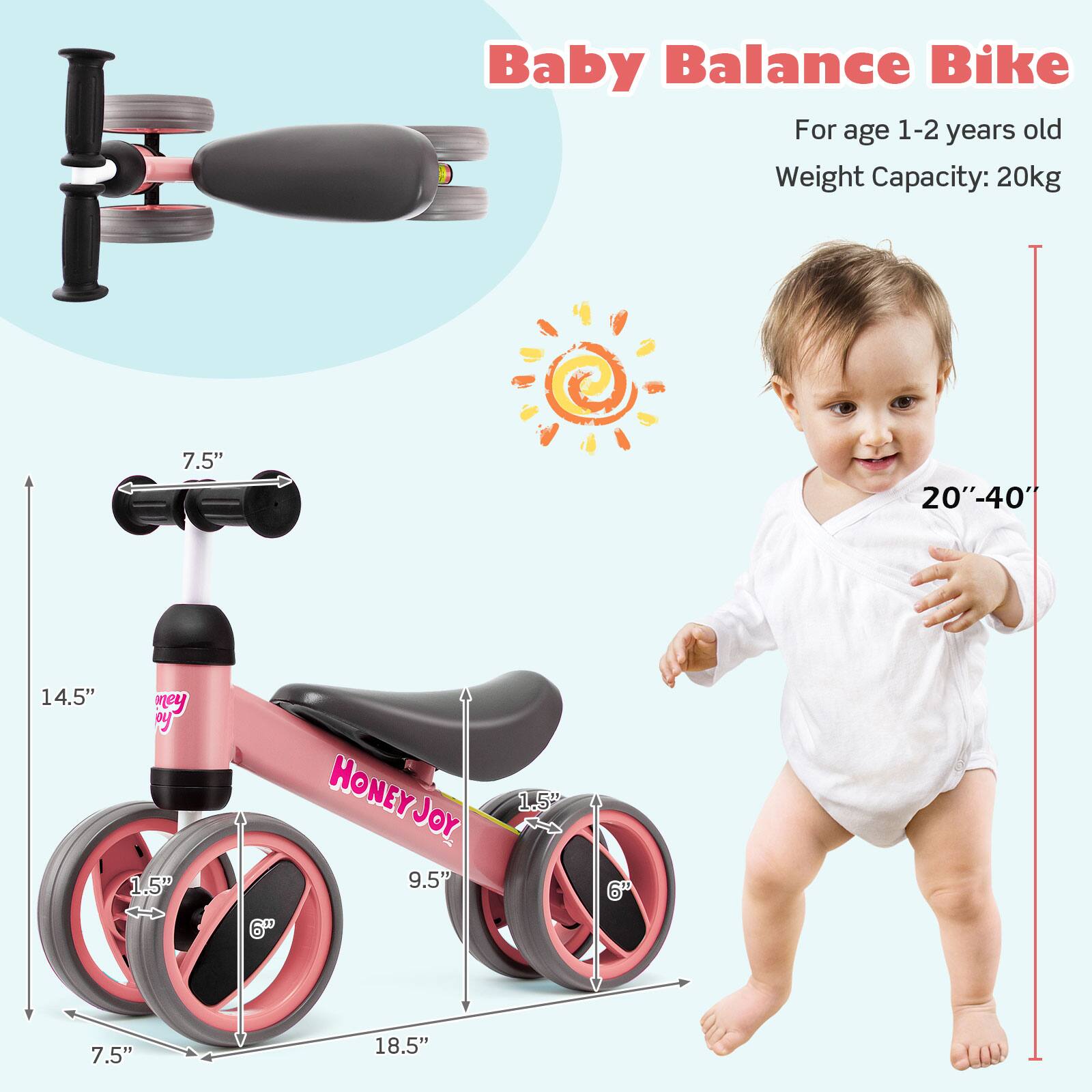 Baby Balance Bike  
For age 1-2 years old  
Weight Capacity: 20kg  

7.5"  
14.5"  
1.5"  
9.5"  
6"  
18.5"  

20"-40"