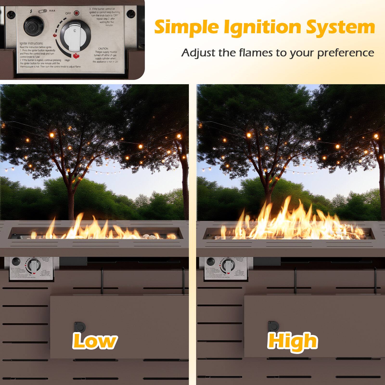 Simple Ignition System  
Adjust the flames to your preference  

Ignite Instructions:  
1. Press the ignition button gently.  
2. Turn the control knob to Low and hold the ignition button for a few seconds until the flame ignites.  
3. Turn the control knob to High to increase the flame.  

CAUTION:  
The gas supply must be turned off when the appliance is not in use.  

Low  
High