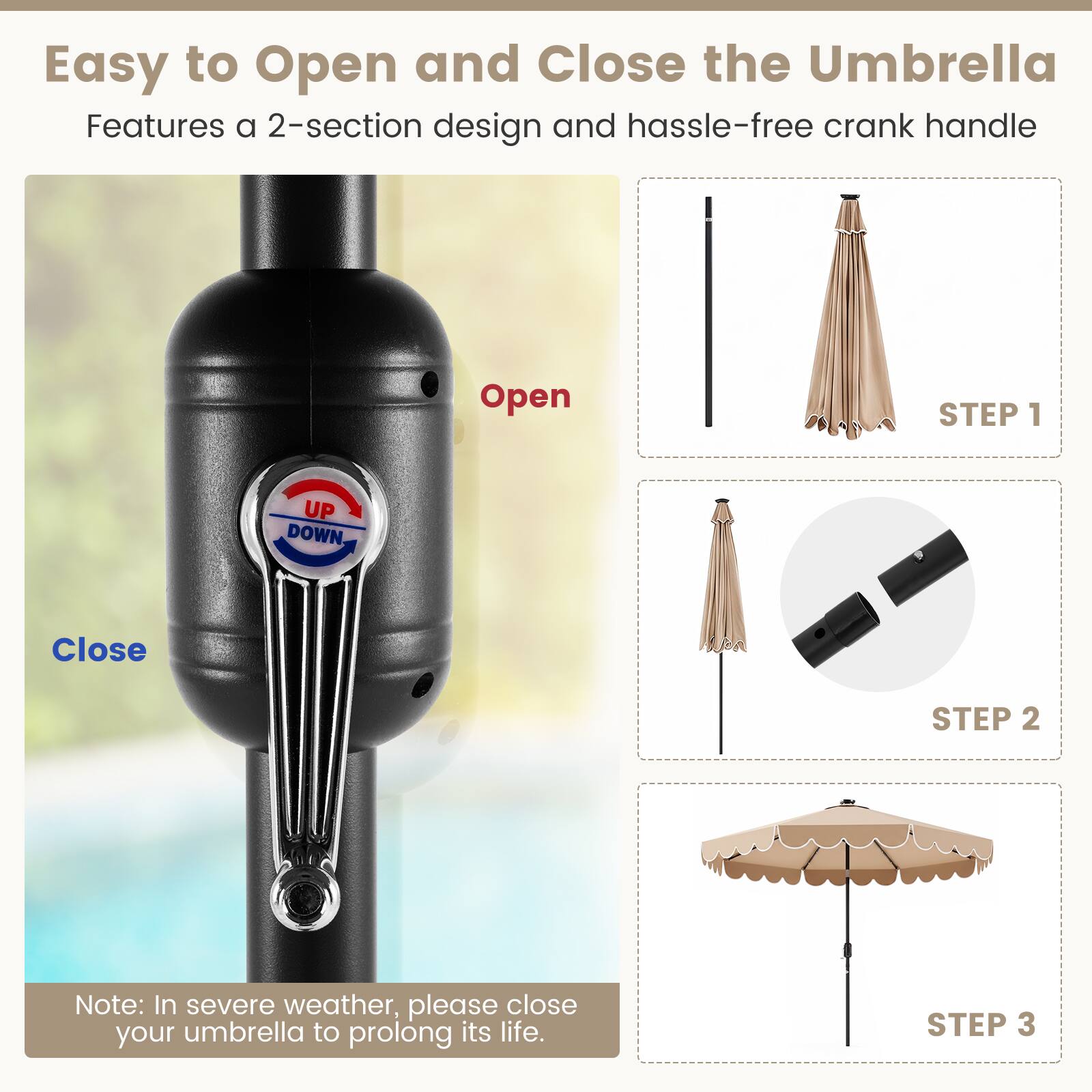Easy to Open and Close the Umbrella  
Features a 2-section design and hassle-free crank handle  

Open  
Close  

STEP 1  
STEP 2  
STEP 3  

Note: In severe weather, please close your umbrella to prolong its life.