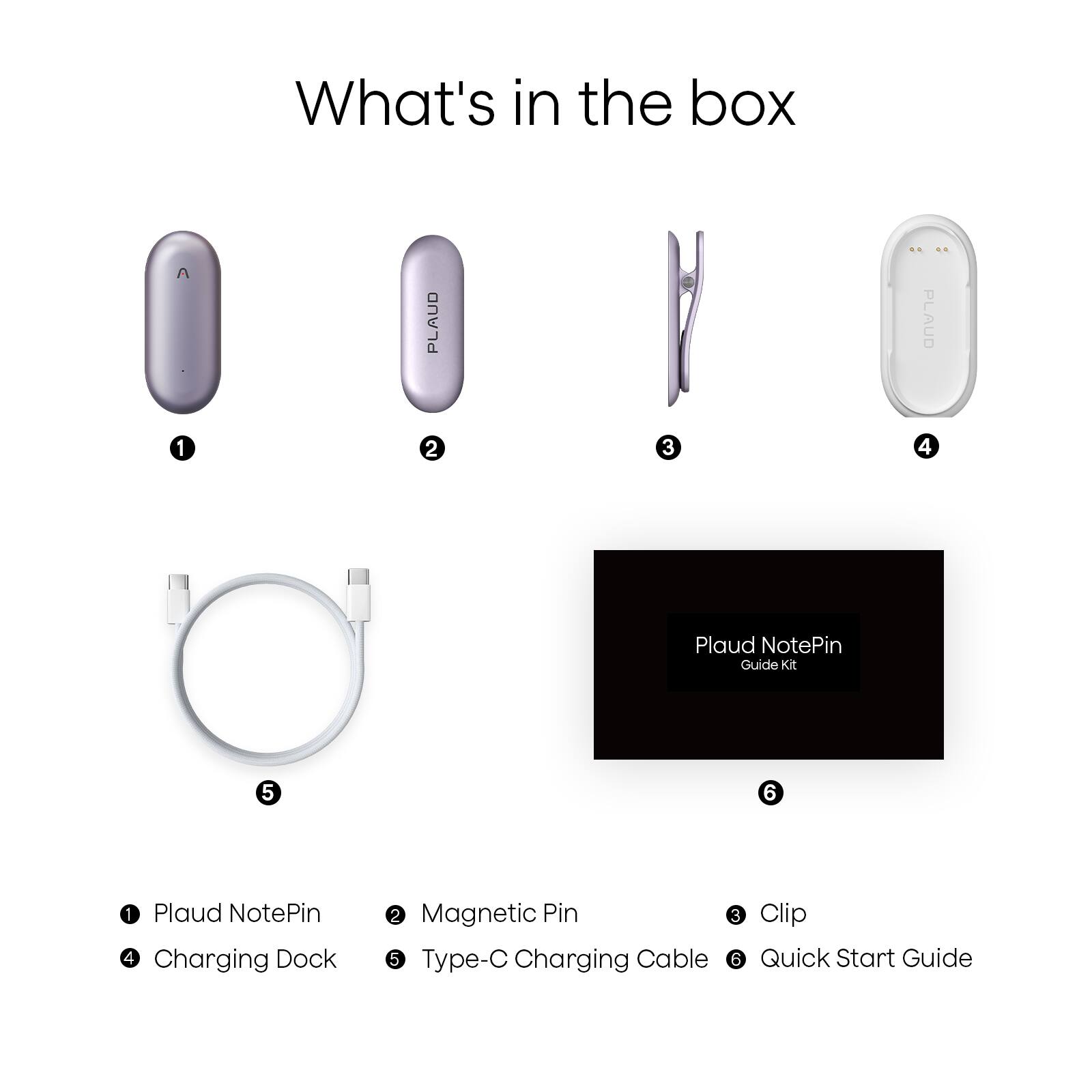 What's in the box

1. Plaud NotePin
2. Magnetic Pin
3. Clip
4. Charging Dock
5. Type-C Charging Cable
6. Quick Start Guide

Plaud NotePin Guide Kit