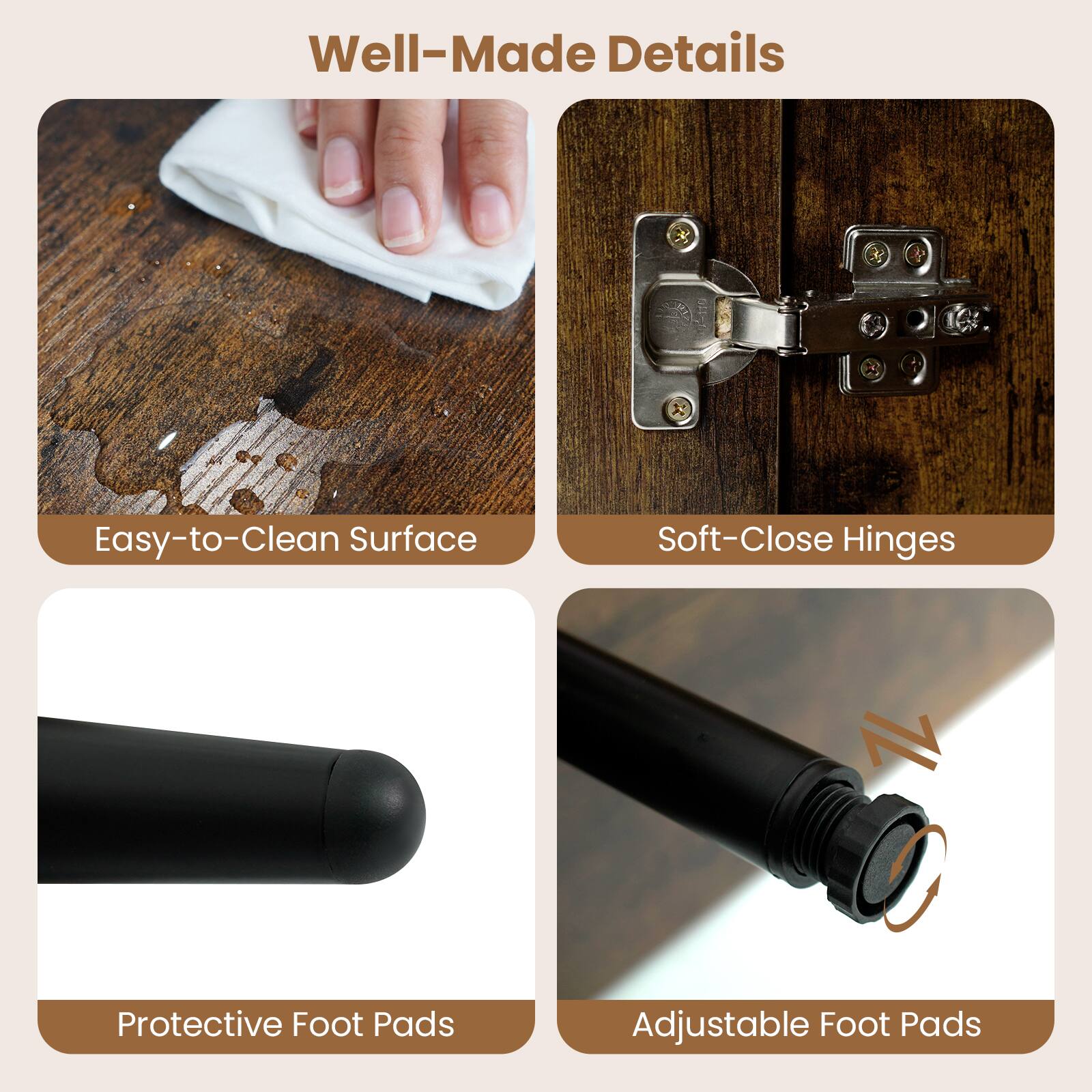 Well-Made Details

- Easy-to-Clean Surface
- Soft-Close Hinges
- Protective Foot Pads
- Adjustable Foot Pads