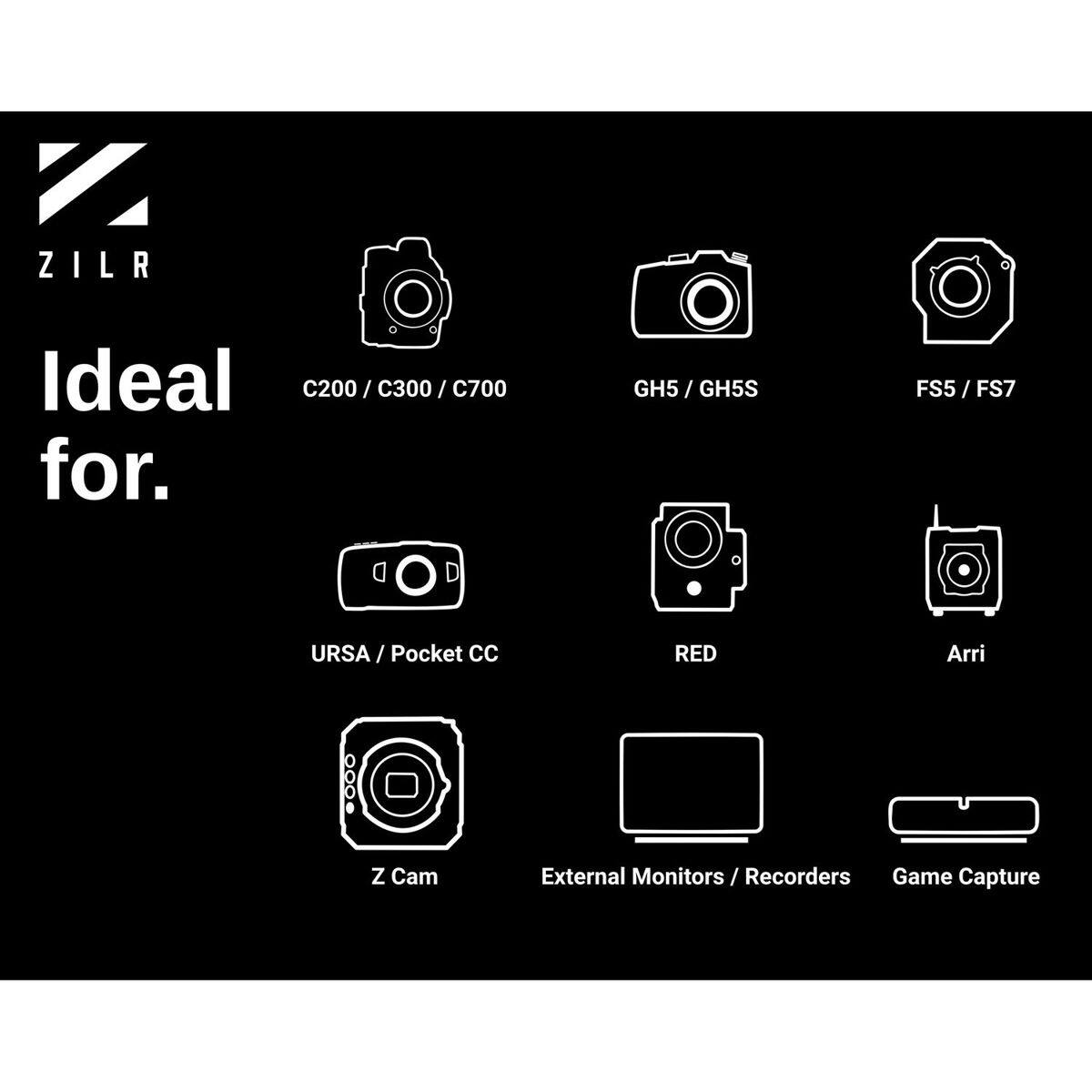 ZILR

Ideal for.
C200 / C300 / C700
GH5 / GH5S
FS5 / FS7
URSA / Pocket CC
RED
Arri
Z Cam
External Monitors / Recorders
Game Capture