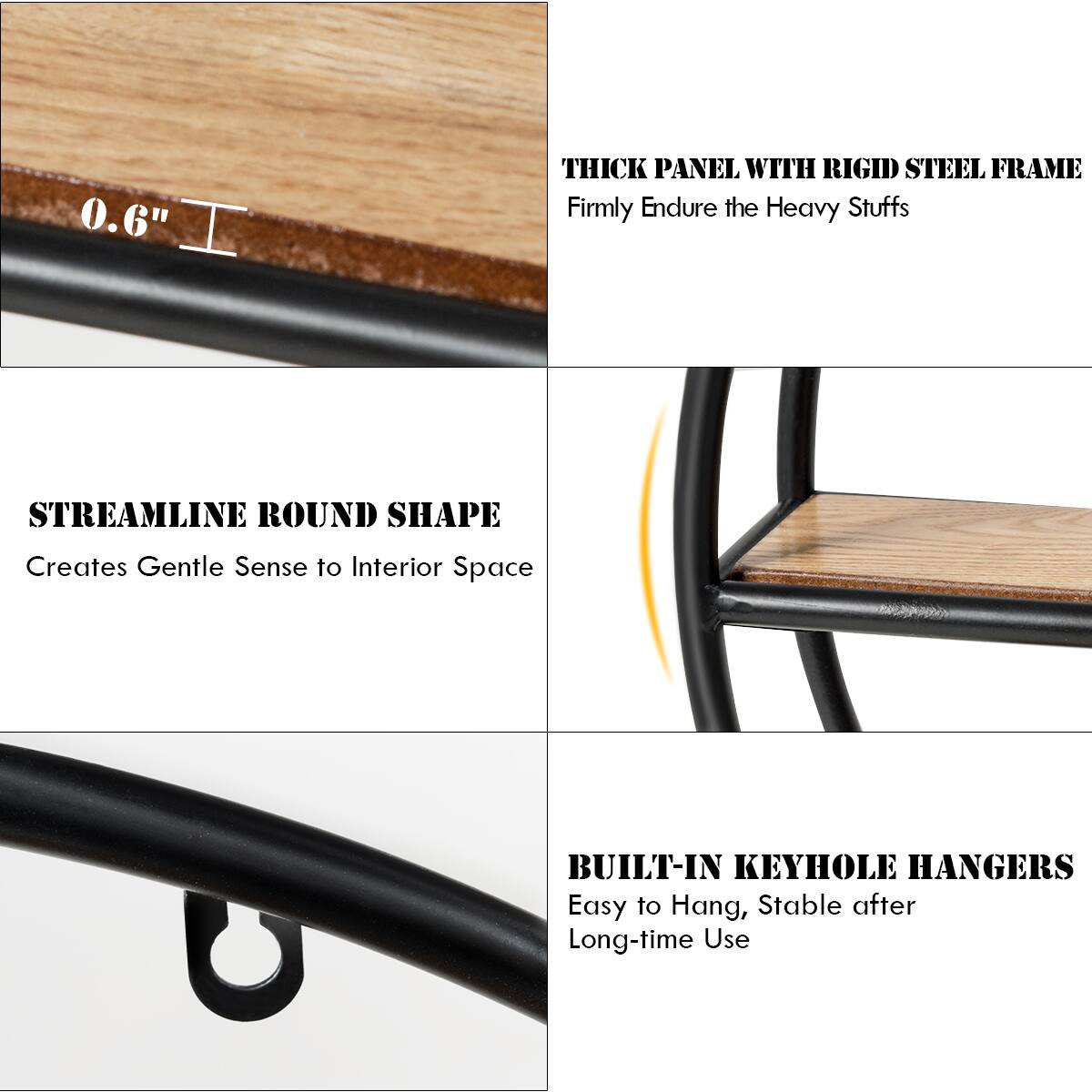 0.6" THICK PANEL WITH RIGID STEEL FRAME  
Firmly Endure the Heavy Stuffs  

STREAMLINE ROUND SHAPE  
Creates Gentle Sense to Interior Space  

BUILT-IN KEYHOLE HANGERS  
Easy to Hang, Stable after Long-time Use