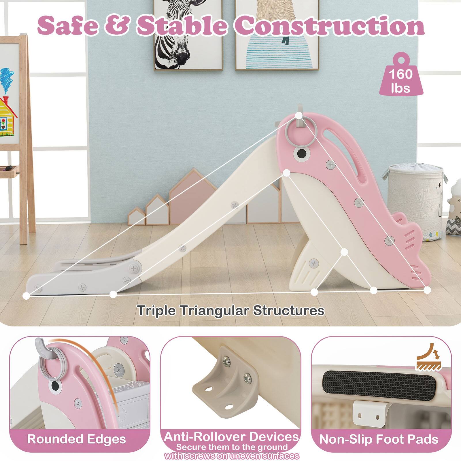 Safe & Stable Construction  
160 lbs  
Triple Triangular Structures  
Rounded Edges  
Anti-Rollover Devices  
Non-Slip Foot Pads  
Secure them to the ground with screws on uneven surfaces