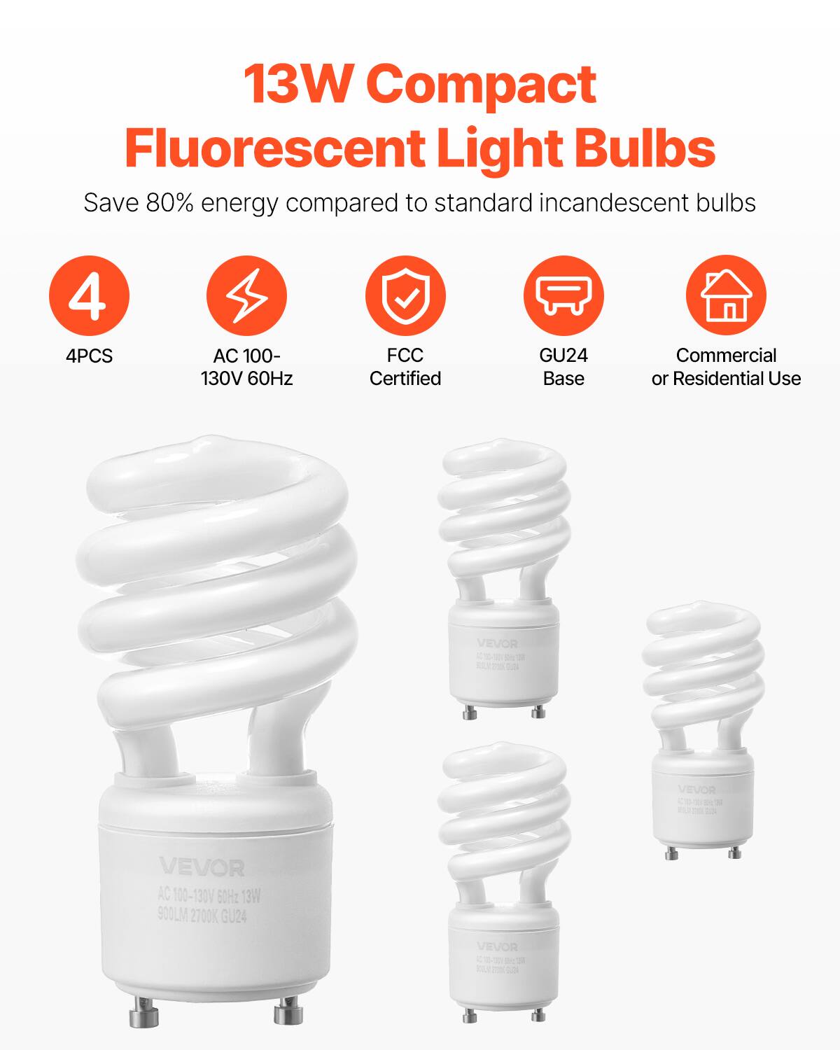 13W Compact Fluorescent Light Bulbs  
Save 80% energy compared to standard incandescent bulbs  

- 4PCS  
- AC 100-130V 60Hz  
- FCC Certified  
- GU24 Base  
- Commercial or Residential Use  

VEVOR  
AC 100-130V 60Hz 13W 900LM 2700K GU24