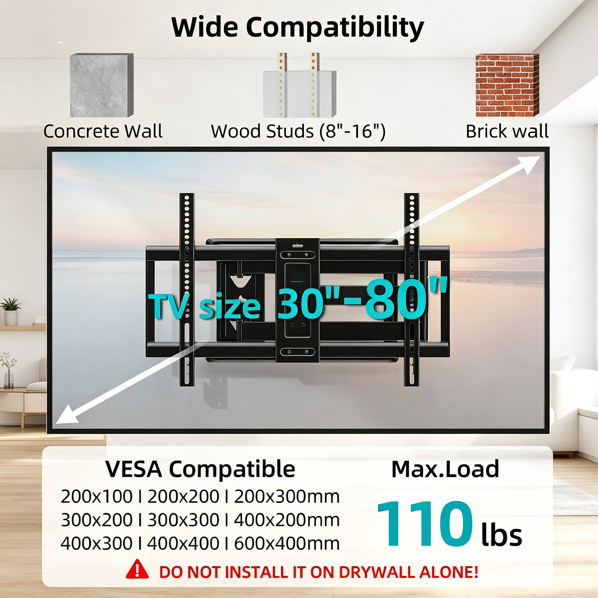 Wide Compatibility  
Concrete Wall  
Wood Studs (8"-16")  
Brick Wall  
TV size 30"-80"  
VESA Compatible  
200x100 | 200x200 | 200x300mm  
300x200 | 300x300 | 400x200mm  
400x300 | 400x400 | 600x400mm  
Max. Load 110 lbs  
DO NOT INSTALL IT ON DRYWALL ALONE!