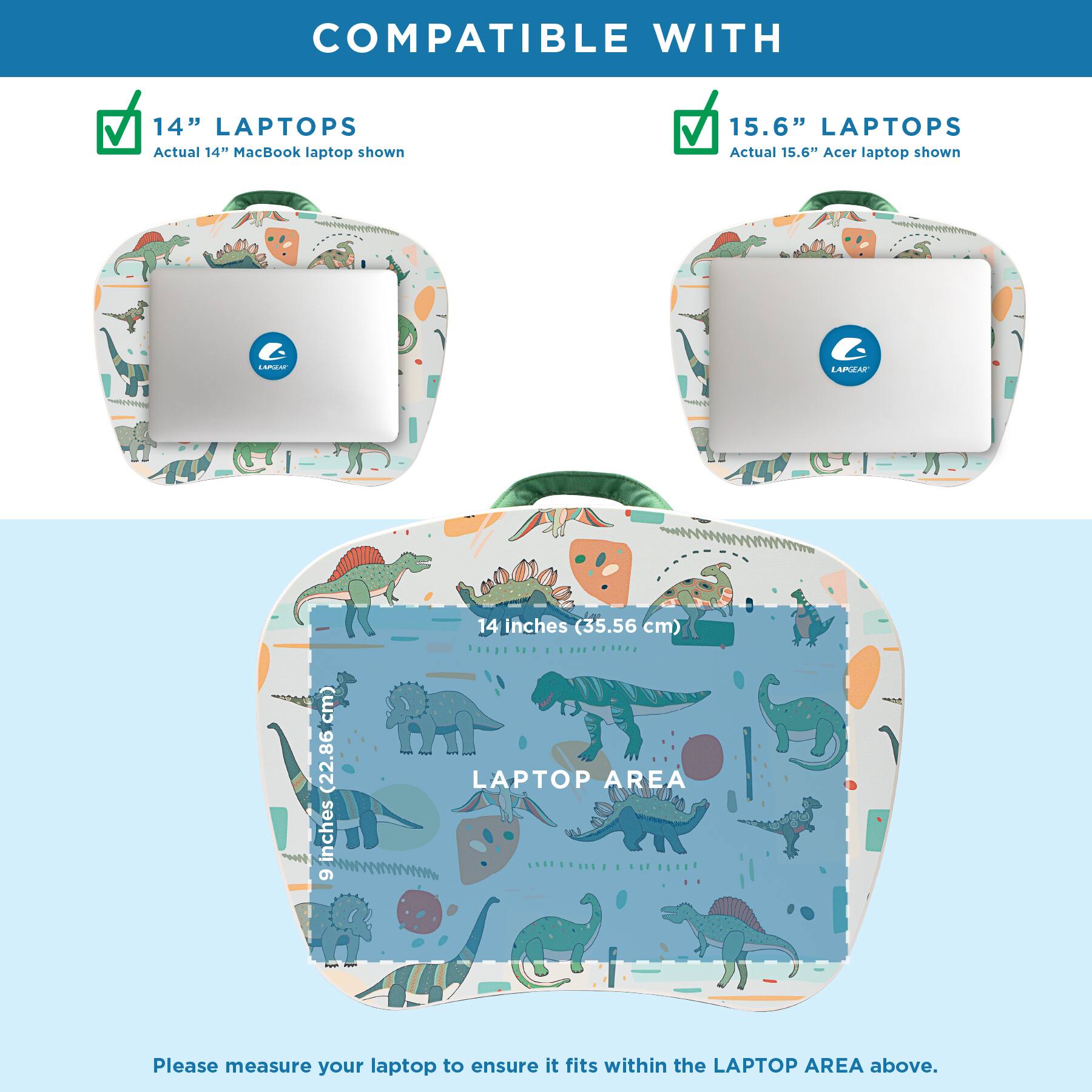 COMPATIBLE WITH

14" LAPTOPS
Actual 14" MacBook laptop shown

15.6" LAPTOPS
Actual 15.6" Acer laptop shown

LAPGEAR

14 inches (35.56 cm) LAPTOP AREA

Please measure your laptop to ensure it fits within the LAPTOP AREA above.