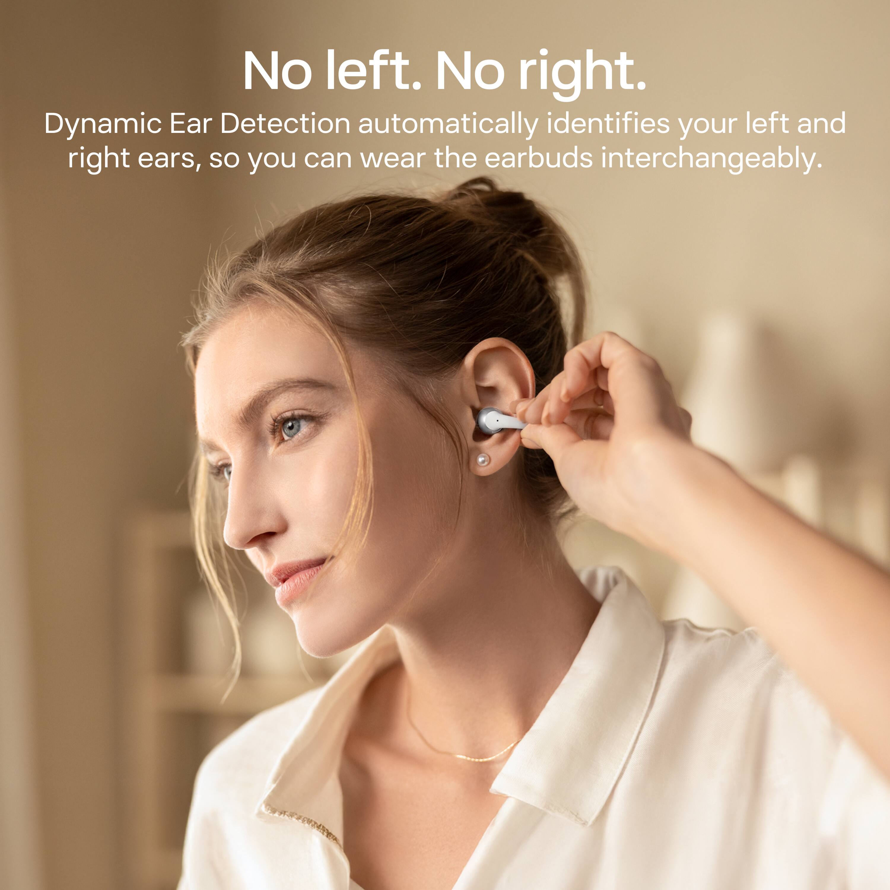 No left. No right.  
Dynamic Ear Detection automatically identifies your left and right ears, so you can wear the earbuds interchangeably.