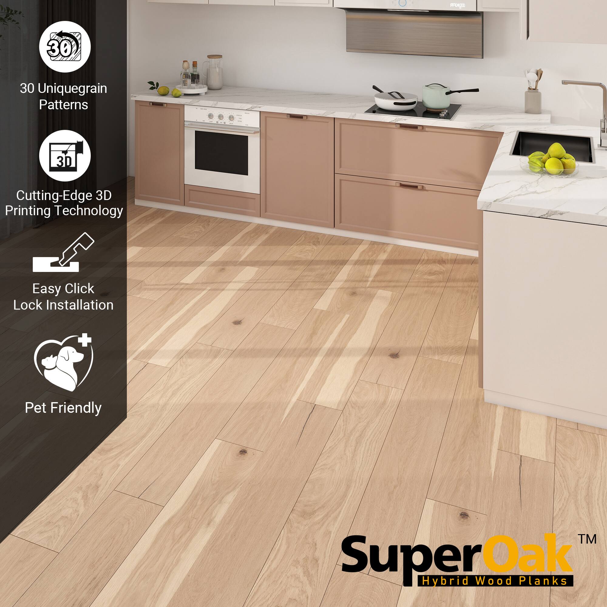 30 Unique Grain Patterns  
Cutting-Edge 3D Printing Technology  
Easy Click Lock Installation  
Pet Friendly  

SuperOak  
Hybrid Wood Planks