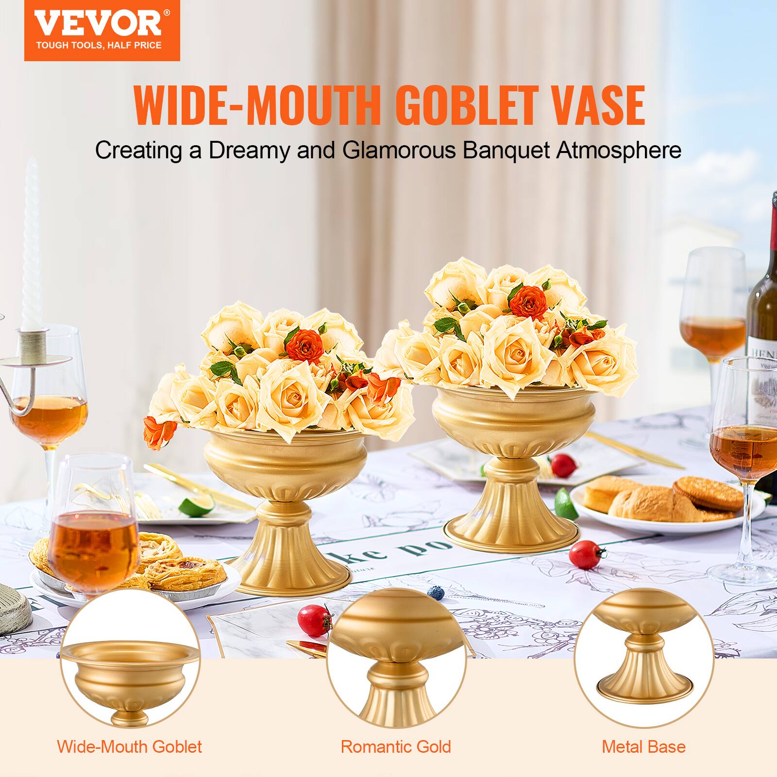 VEVOR  
TOUGH TOOLS, HALF PRICE  

WIDE-MOUTH GOBLET VASE  
Creating a Dreamy and Glamorous Banquet Atmosphere  

Wide-Mouth Goblet  
Romantic Gold  
Metal Base