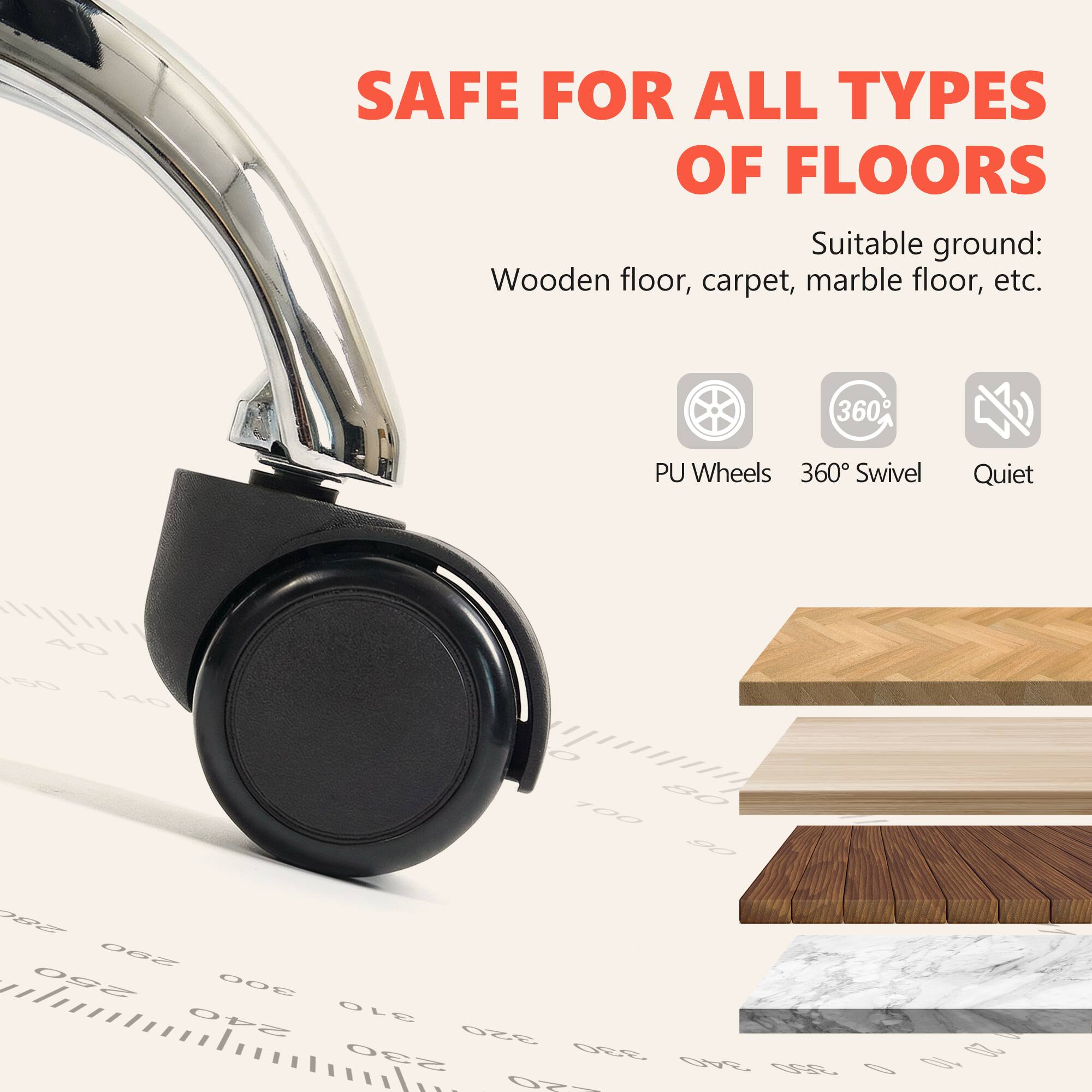 SAFE FOR ALL TYPES OF FLOORS

Suitable ground: Wooden floor, carpet, marble floor, etc.

- PU Wheels
- 360° Swivel
- Quiet