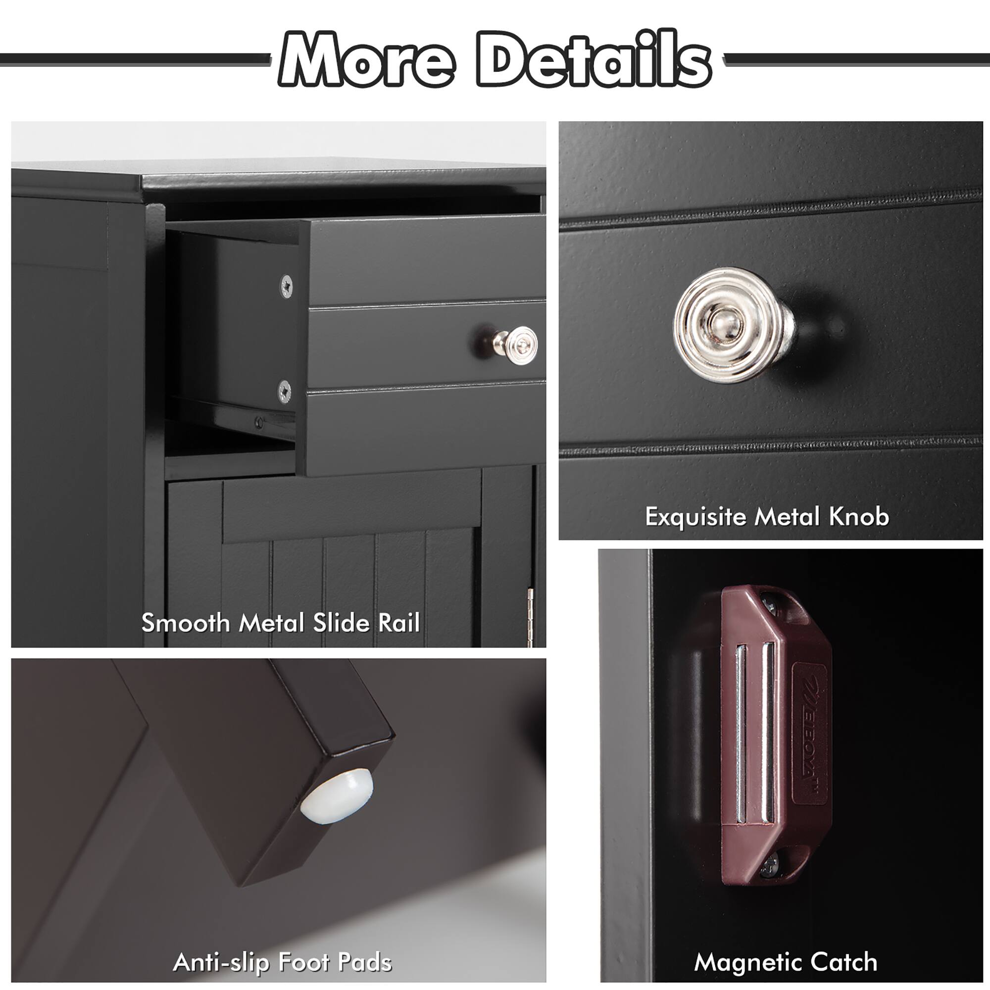 More Details

- Exquisite Metal Knob
- Smooth Metal Slide Rail
- Anti-slip Foot Pads
- Magnetic Catch