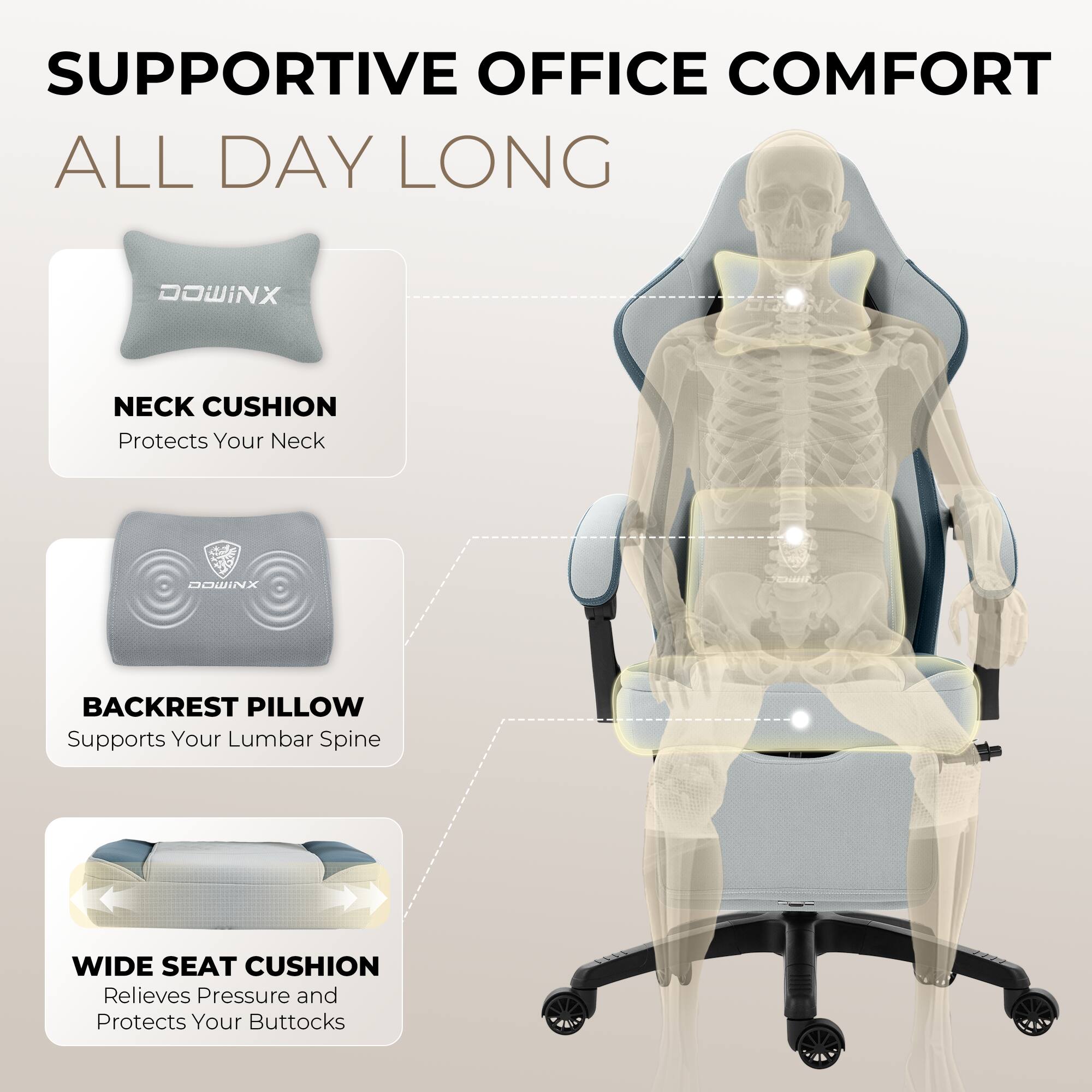 SUPPORTIVE OFFICE COMFORT ALL DAY LONG

DOWINX OMNX NECK CUSHION
Protects Your Neck

DOWINX BACKREST PILLOW
Supports Your Lumbar Spine

WIDE SEAT CUSHION
Relieves Pressure and Protects Your Buttocks