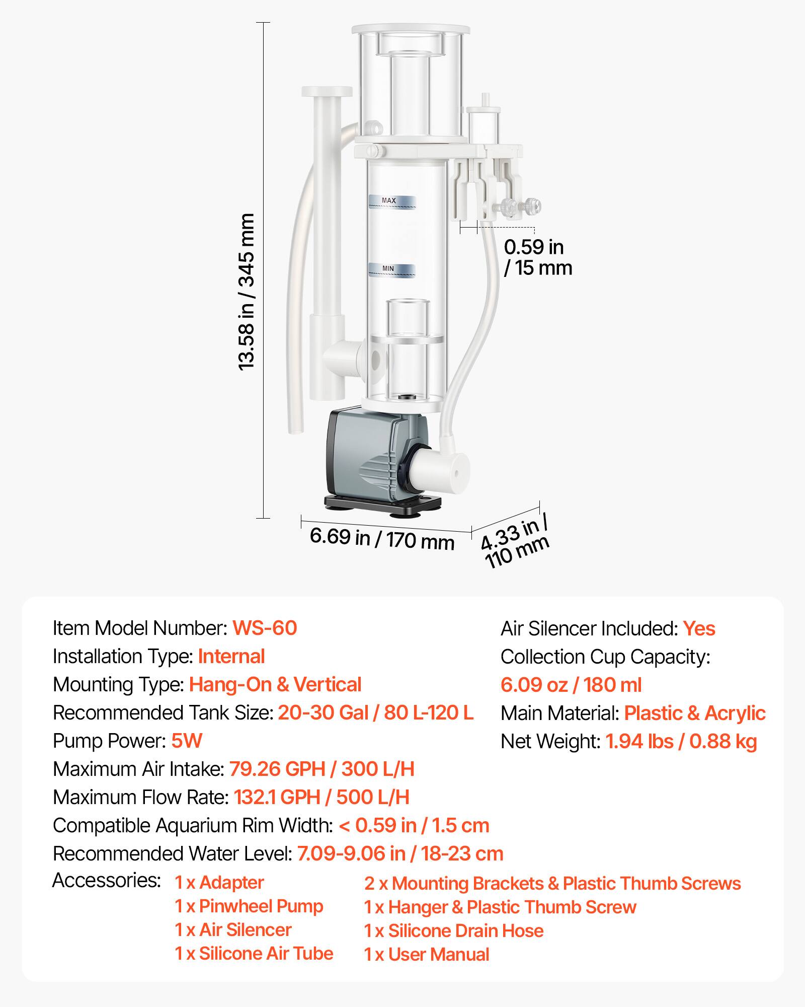 mm 345 / in 13.58 MAX MN 0.59 in / 15 mm 6.69 in / 170 mm 4.33 110 mm

Item Model Number: WS-60

Air Silencer Included: Yes

Installation Type: Internal

Collection Cup Capacity: 6.09 oz / 180 ml

Mounting Type: Hang-On & Vertical

Recommended Tank Size: 20-30 Gal / 80 L-120 L

Main Material: Plastic & Acrylic

Pump Power: 5W

Net Weight: 1.94 lbs / 0.88 kg

Maximum Air Intake: 79.26 GPH / 300 L/H

Maximum Flow Rate: 132.1 GPH / 500 L/H

Compatible Aquarium Rim Width: 0.59 in / 1.5 cm

Recommended Water Level: 7.09-9.06 in / 18-23 cm

Accessories: 
- 1 x Adapter
- 2 x Mounting Brackets & Plastic Thumb Scre