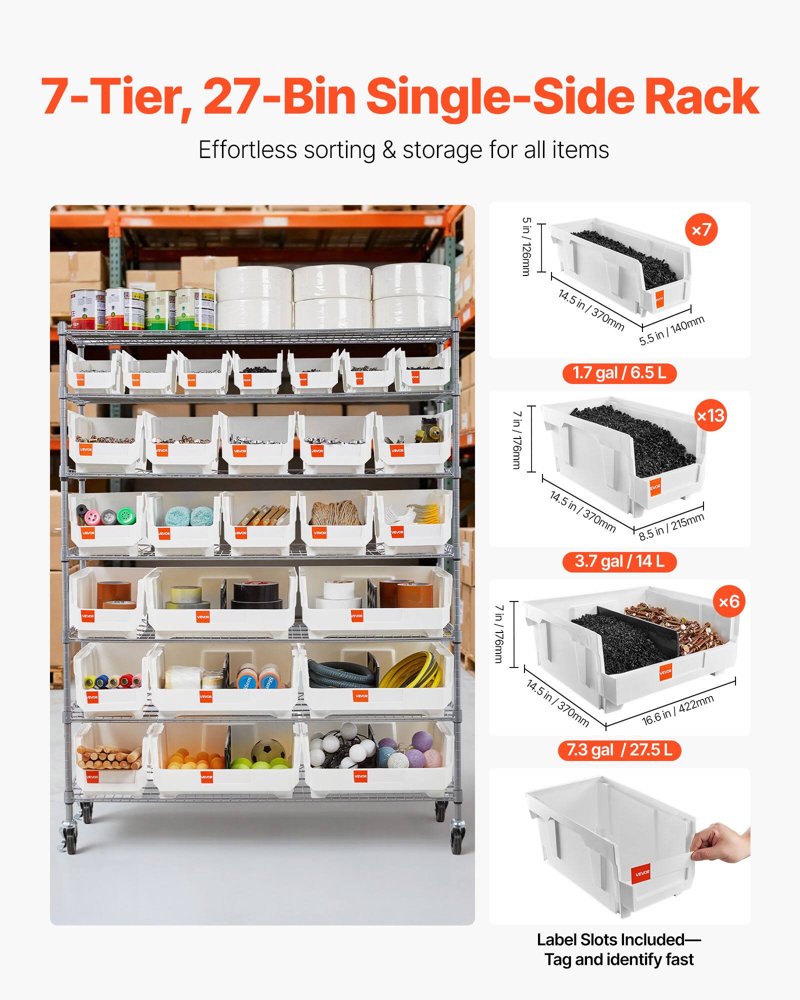 7-Tier, 27-Bin Single-Side Rack  
Effortless sorting & storage for all items  

5 in / 126mm x 7 14.5 in / 370mm x 140mm  
5.5 in / 1.7 gal / 6.5 L  

7 in / 176mm x 13 14.5 in / 370mm x 215mm  
8.5 in / 3.7 gal / 14 L  

7 in / 176mm x 6 14.5 in / 370mm x 422mm  
16.6 in / 7.3 gal / 27.5 L  

Label Slots Included—Tag and identify fast