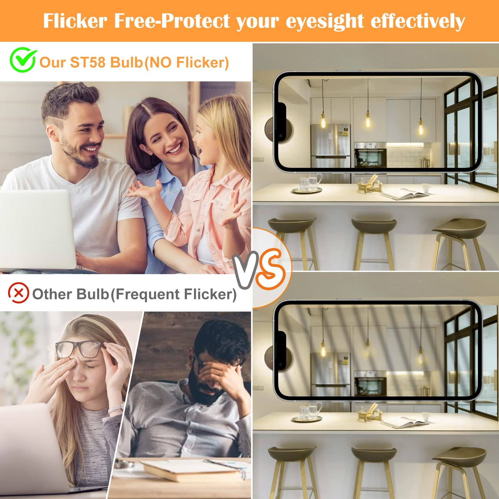 Flicker Free-Protect your eyesight effectively

Our ST58 Bulb (NO Flicker)

VS

Other Bulb (Frequent Flicker)
