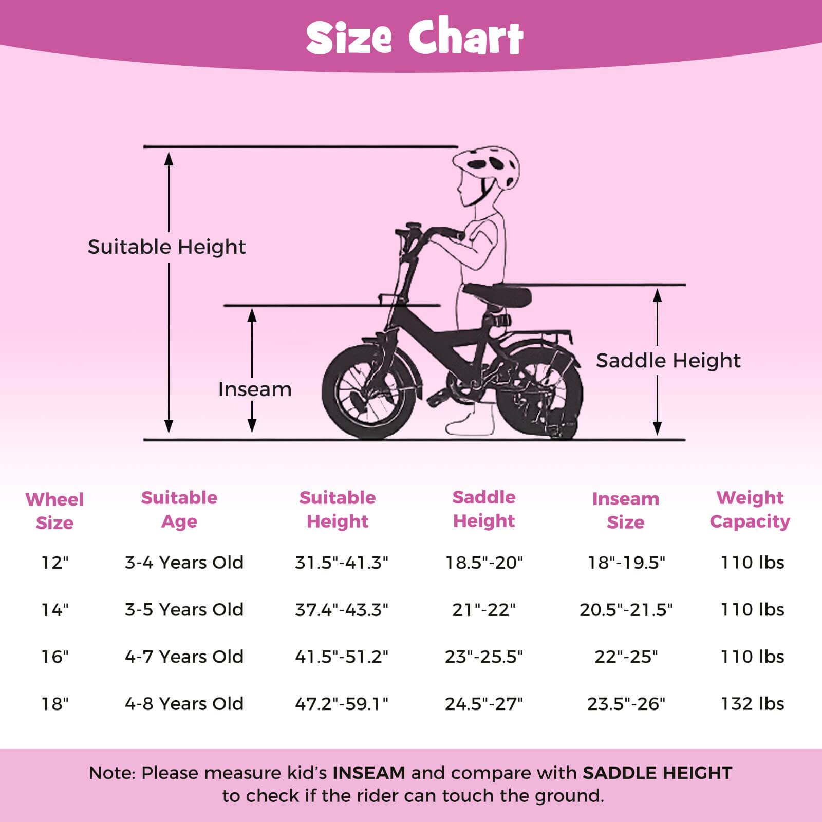 **Size Chart**

- **Wheel Size**
  - 12"
  - 14"
  - 16"
  - 18"

- **Suitable Age**
  - 3-4 Years Old
  - 3-5 Years Old
  - 4-7 Years Old
  - 4-8 Years Old

- **Suitable Height**
  - 31.5"-41.3"
  - 37.4"-43.3"
  - 41.5"-51.2"
  - 47.2"-59.1"

- **Saddle Height**
  - 18.5"-20"
  - 21"-22"
  - 23"-25.5"
  - 24.5"-27"

- **Inseam Size**
  - 18"-19.5"
  - 20.5"-21.5"
  - 22"-25"
  - 23.5"-26"

- **Weight Capacity**
  - 110 lbs
  - 110 lbs
  - 