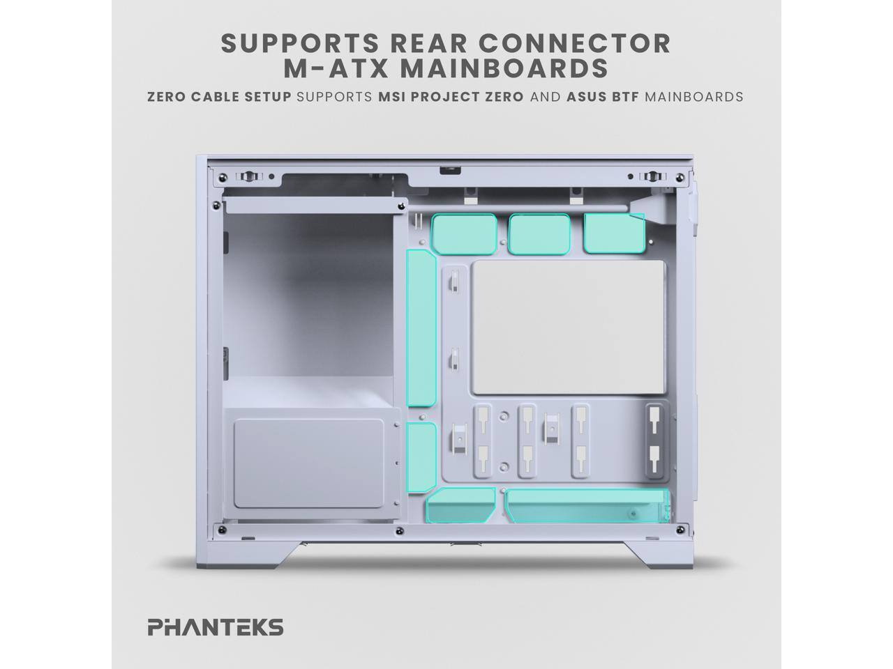 SUPPORTS REAR CONNECTOR  
M-ATX MAINBOARDS  
ZERO CABLE SETUP SUPPORTS MSI PROJECT ZERO AND ASUS BTF MAINBOARDS  

PHANTEKS
