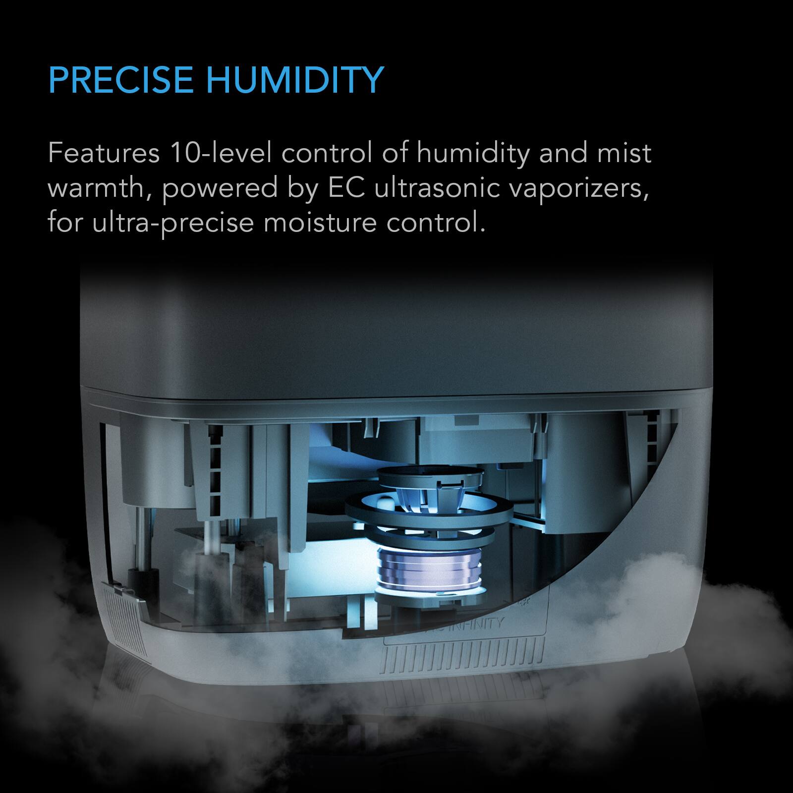 PRECISE HUMIDITY

Features 10-level control of humidity and mist warmth, powered by EC ultrasonic vaporizers, for ultra-precise moisture control.
