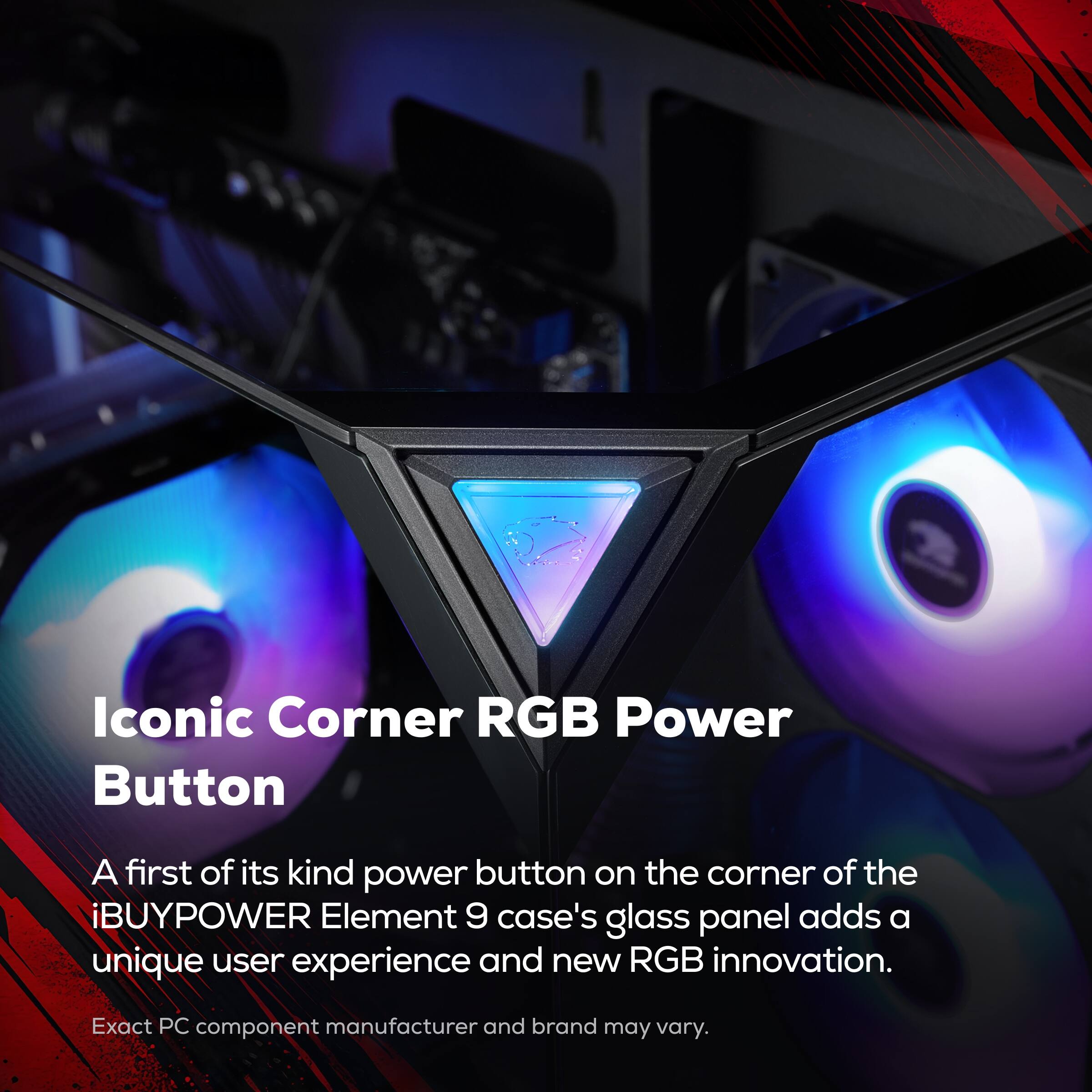 Iconic Corner RGB Power Button

A first of its kind power button on the corner of the iBUYPOWER Element 9 case's glass panel adds a unique user experience and new RGB innovation.

Exact PC component manufacturer and brand may vary.