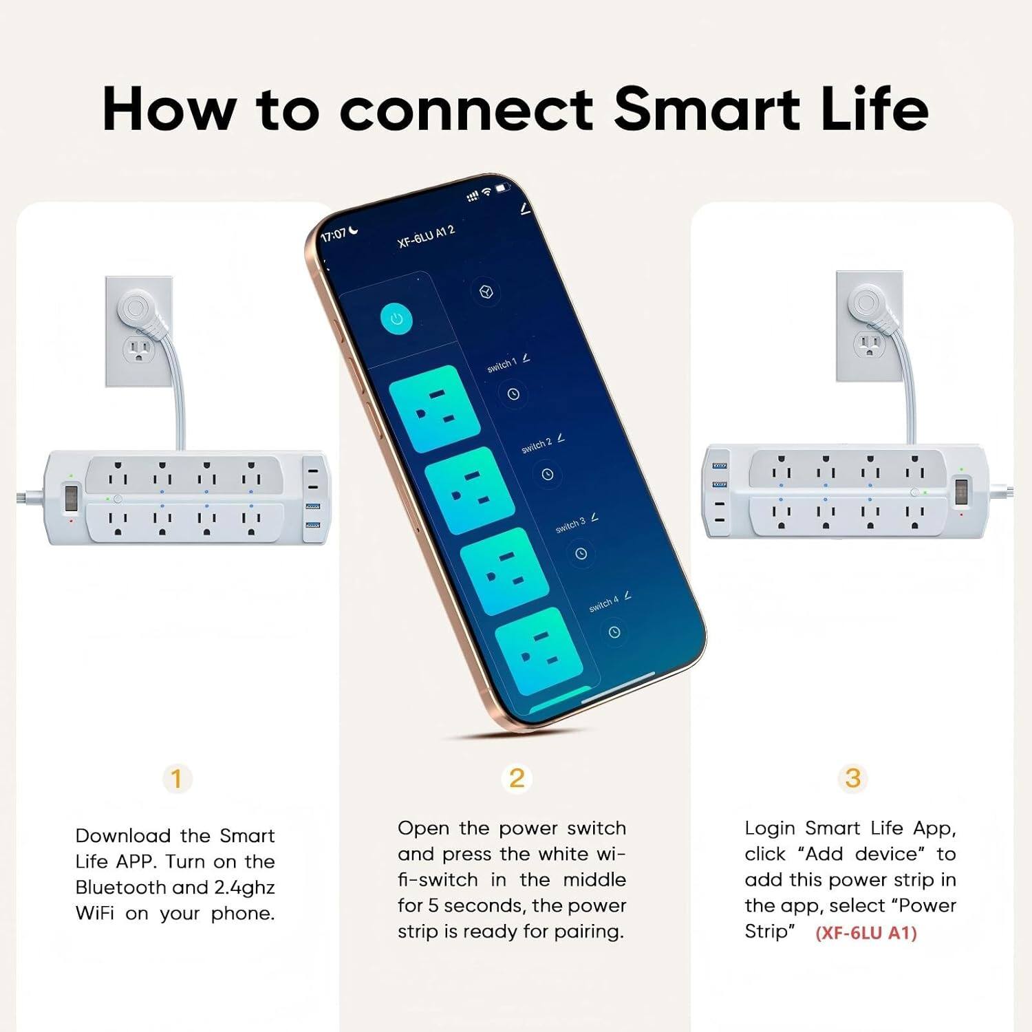 How to connect Smart Life

1. Download the Smart Life APP. Turn on the Bluetooth and 2.4GHz WiFi on your phone.
2. Open the power switch and press the white WiFi-switch in the middle for 5 seconds, the power strip is ready for pairing.
3. Login Smart Life App, click "Add device" to add this power strip in the app, select "Power Strip" (XF-6LU A1)