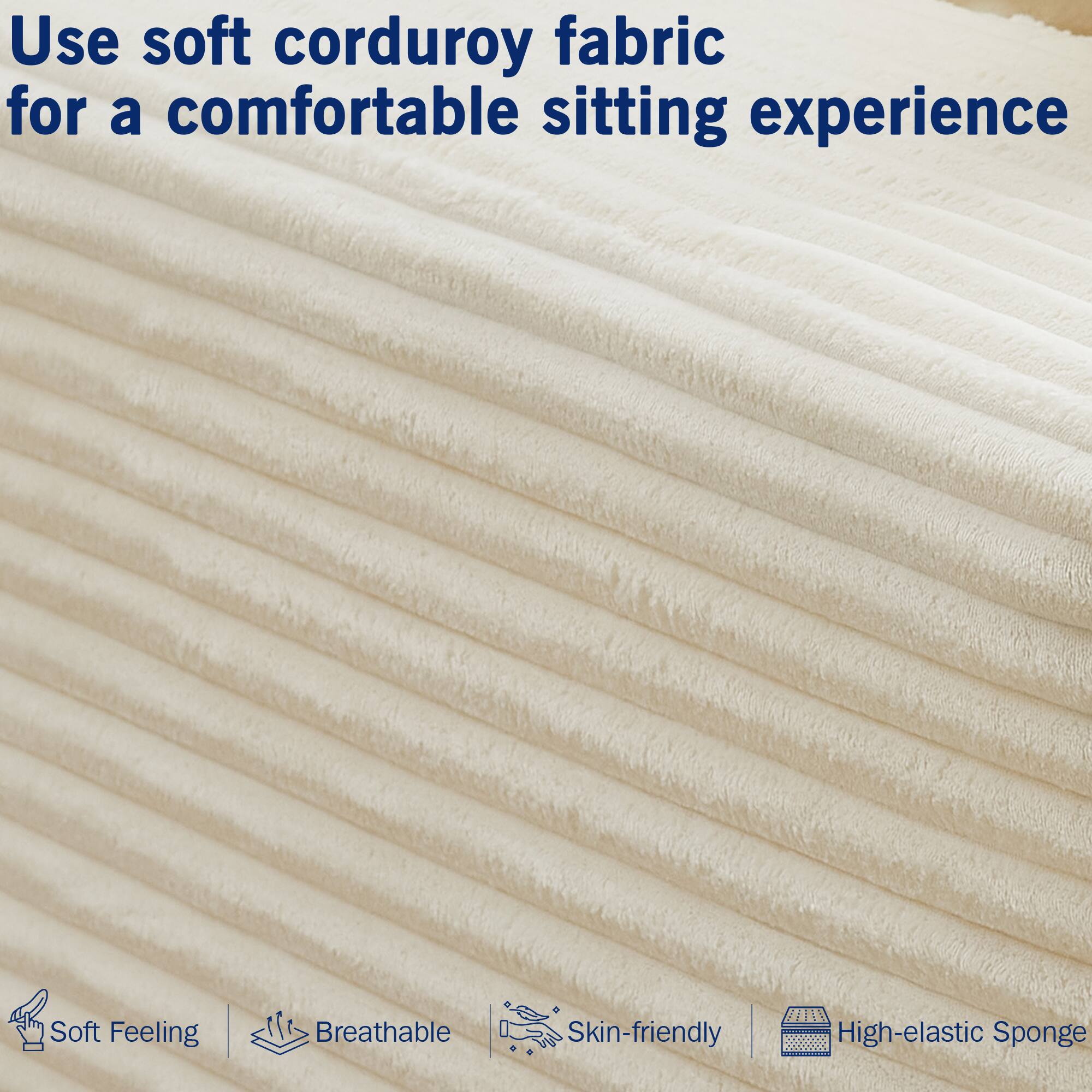 Use soft corduroy fabric for a comfortable sitting experience

- Soft Feeling
- Breathable
- Skin-friendly
- High-elastic Sponge