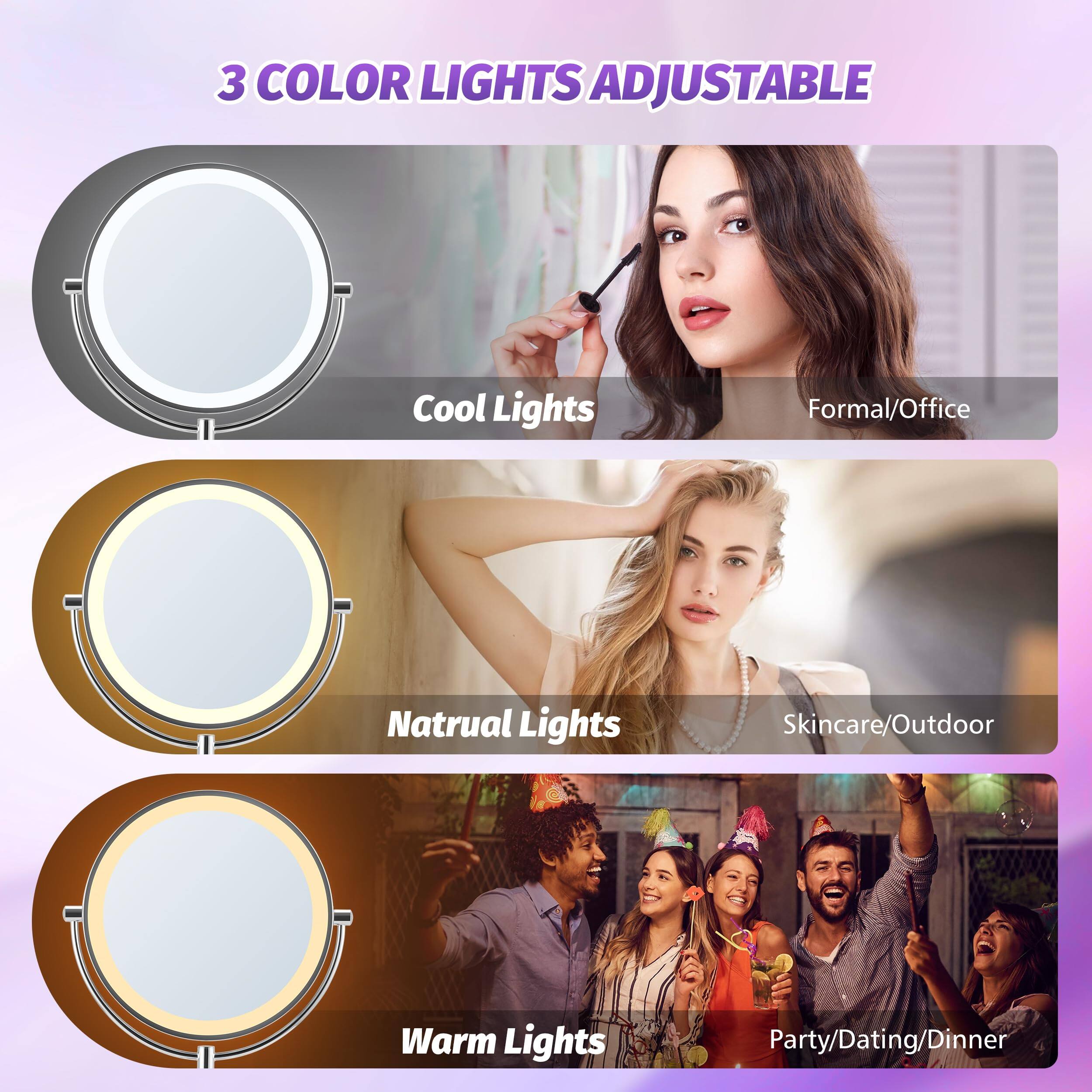 3 COLOR LIGHTS ADJUSTABLE

Cool Lights  
Formal/Office

Natural Lights  
Skincare/Outdoor

Warm Lights  
Party/Dating/Dinner