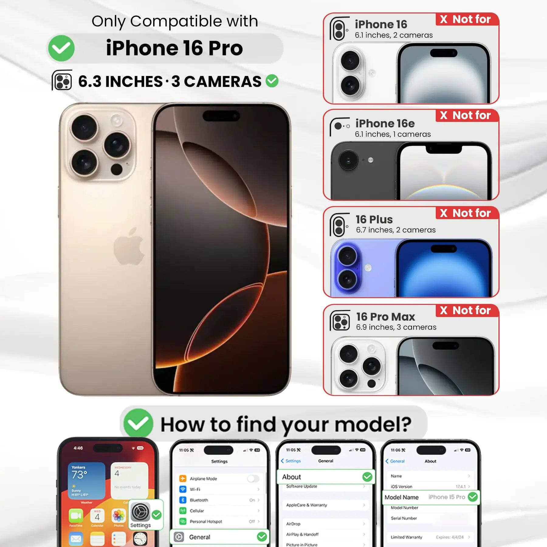 Only Compatible with iPhone 16 Pro  
6.3 INCHES • 3 CAMERAS  
X Not for iPhone 16 6.1 inches, 2 cameras  
X Not for iPhone 16e 6.1 inches, 1 camera  
X Not for 16 Plus 6.7 inches, 2 cameras  
X Not for 16 Pro Max 6.9 inches, 3 cameras  

How to find your model?  
Settings  
General  
About  
Model Name iPhone 15 Pro  
Model Number  
Limited Warranty Expires: 4/4/24