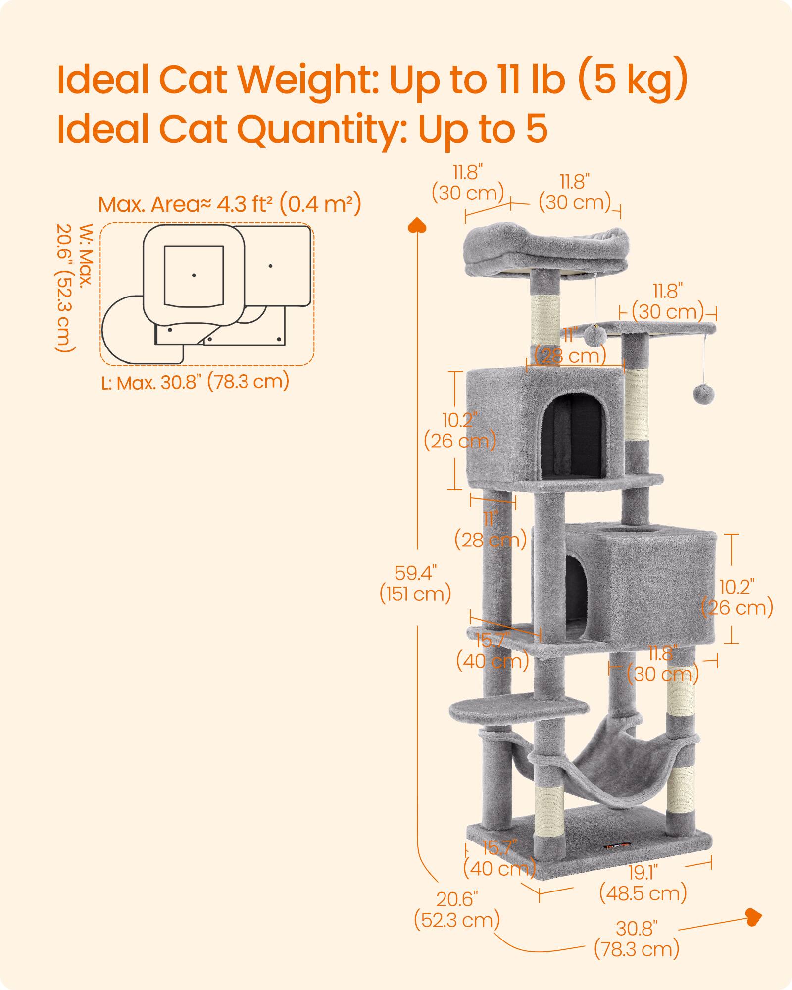 Ideal Cat Weight: Up to 11 lb (5 kg)  
Ideal Cat Quantity: Up to 5  

Max. Area: 4.3 ft² (0.4 m²)  

W: 20.6" (52.3 cm)  
L: 30.8" (78.3 cm)  

11.8" (30 cm)  
11.8" (30 cm)  
10.2" (26 cm)  
11" (28 cm)  
15.7" (40 cm)  
10.2" (26 cm)  
11.8" (30 cm)  
15.7" (40 cm)  
20.6" (52.3 cm)  
19.1" (48.5 cm)  
30.8" (78.3 cm)