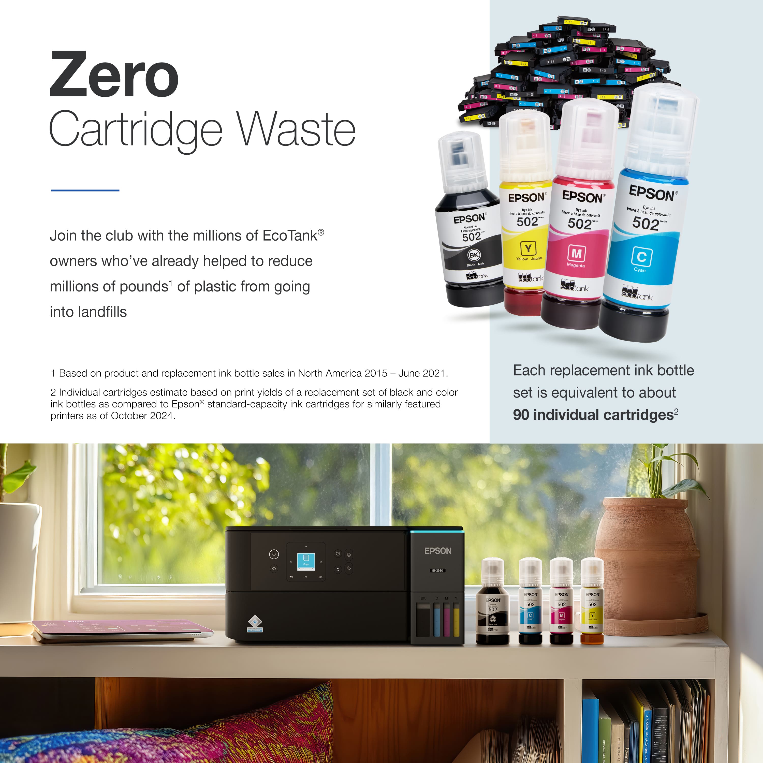 Zero Cartridge Waste Join the club with the millions of EcoTank owners who've already helped to reduce millions of pounds of plastic from going into landfills. I EPSON EPSON EPSON 502 502 502 502 Y F | I M C - - 1 Based on product and replacement ink bottle sale in North America 2015 June 2021 2 Individual cartridges estimate based on print yields of a replacement set of black and color ink bottles as compared to Epson standard-capacity ink cartridges for similarly featured printers as of October 2024. Each replacement ink bottle set is equivalent to about 90 individual cartridges.