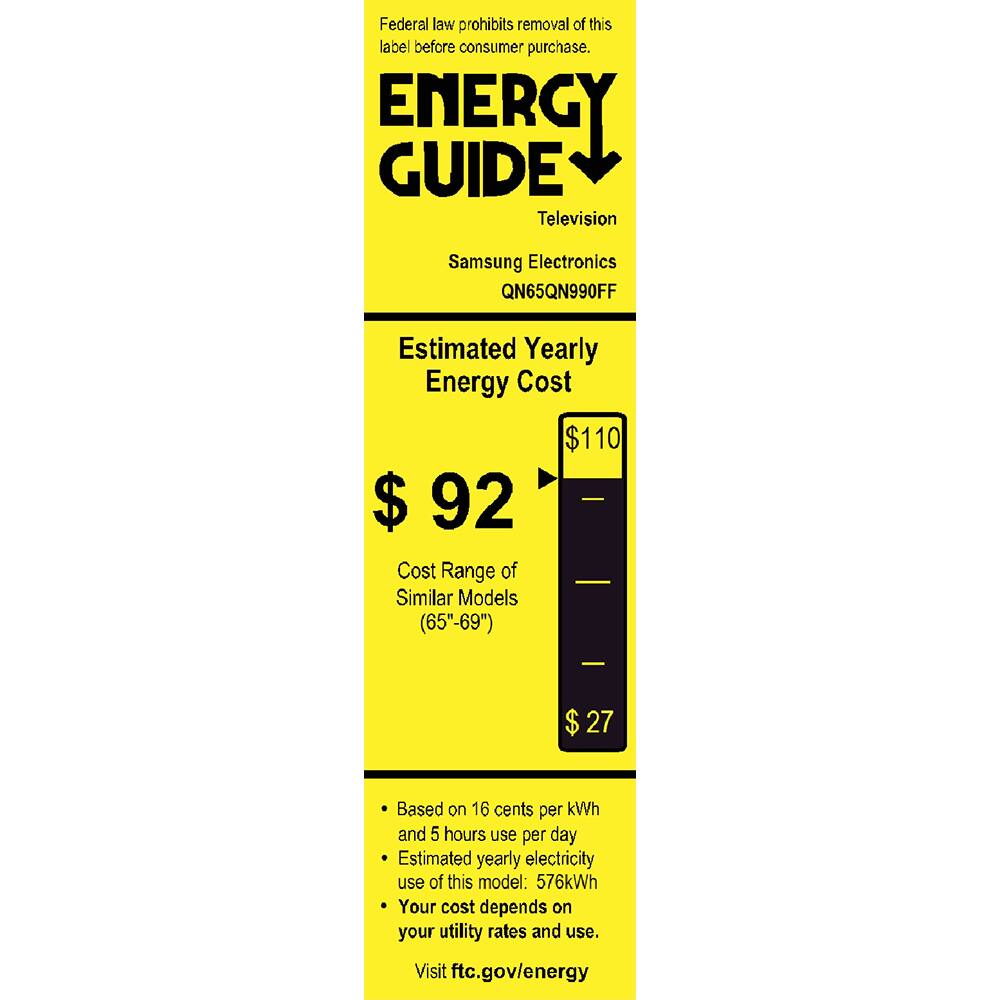 Federal law prohibits removal of this label before consumer purchase.

**ENERGY GUIDE**  
Television  
Samsung Electronics  
QN65QN990FF  

**Estimated Yearly Energy Cost**  
$92  
Cost Range of Similar Models (65"-69")  
$27  

Based on 16 cents per kWh and 5 hours use per day  
Estimated yearly electricity use of this model: 576kWh  
Your cost depends on your utility rates and use.  
Visit ftc.gov/energy