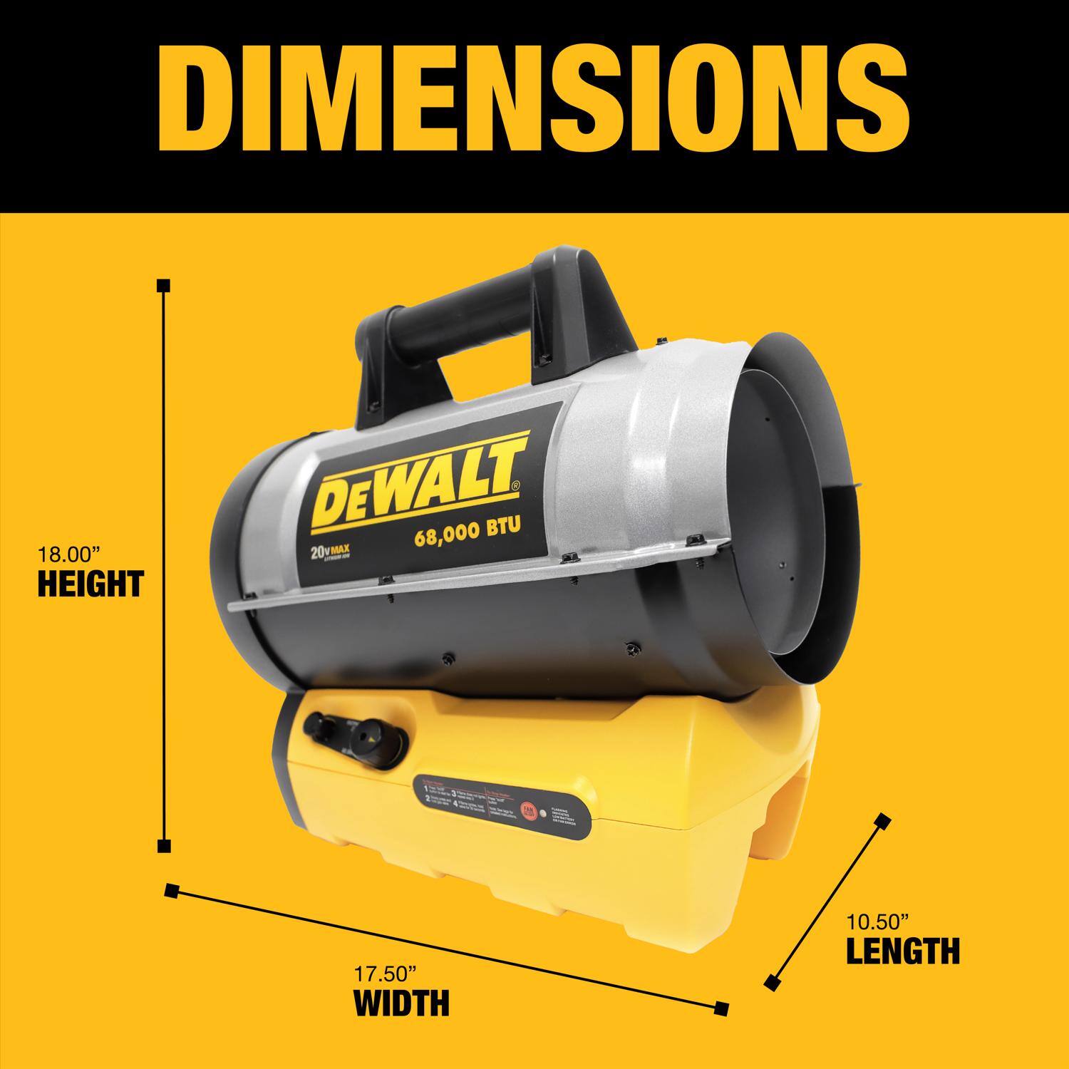 DIMENSIONS  
18.00" HEIGHT  
17.50" WIDTH  
10.50" LENGTH  
DEWALT 20V MAX 68,000 BTU