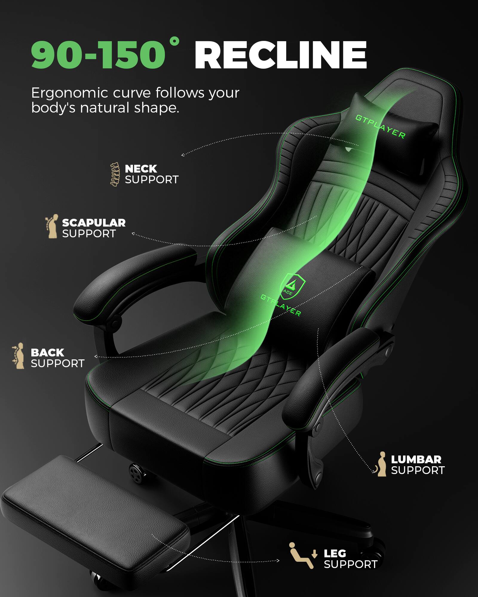 90-150° RECLINE  
Ergonomic curve follows your body's natural shape.  
NECK SUPPORT  
SCAPULAR SUPPORT  
BACK SUPPORT  
LUMBAR SUPPORT  
LEG SUPPORT