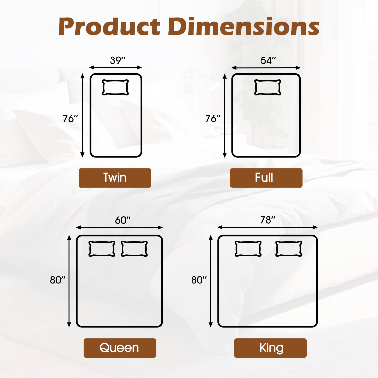 Product Dimensions

- Twin: 39" x 76"
- Full: 54" x 76"
- Queen: 60" x 80"
- King: 78" x 80"