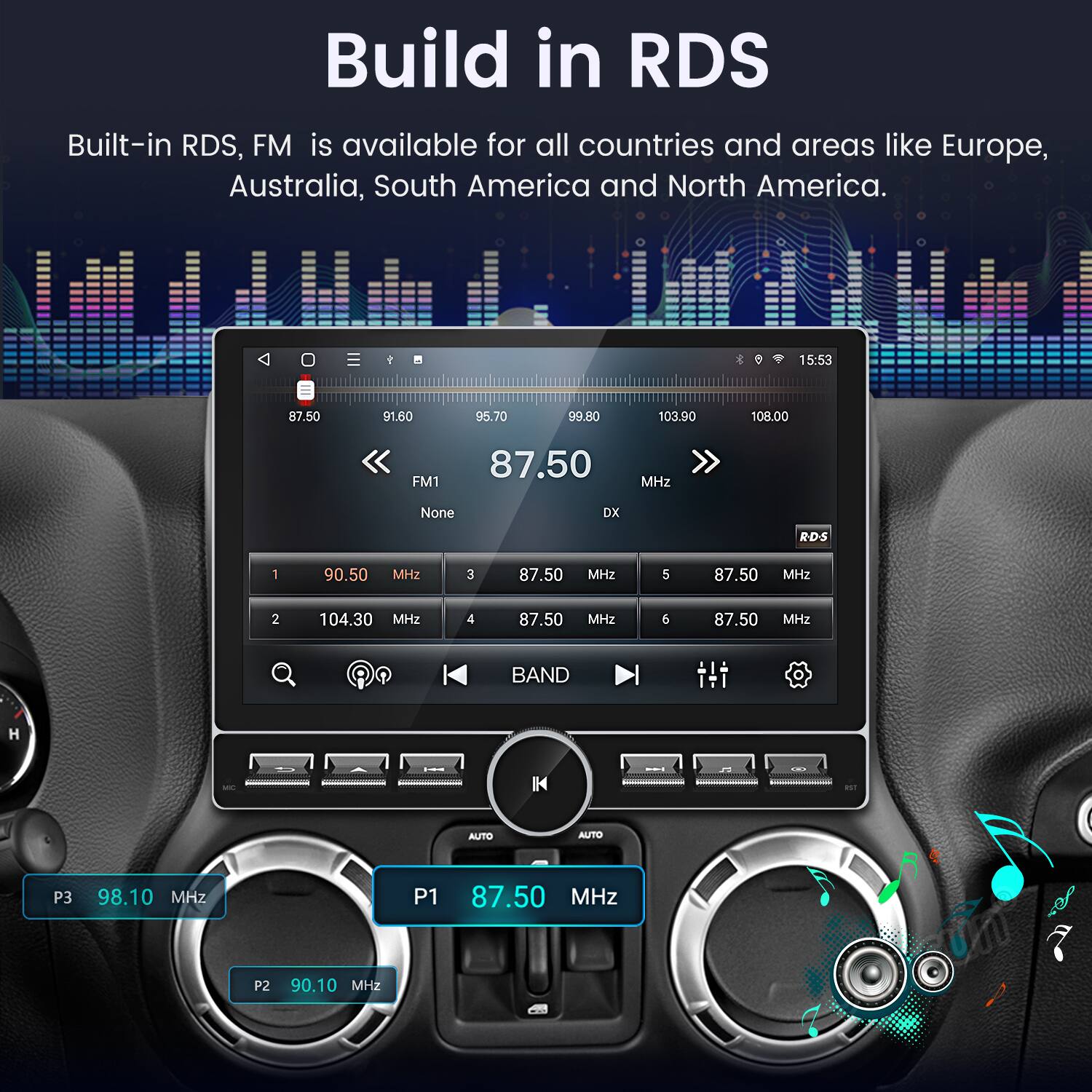 Build in RDS  
Built-in RDS, FM is available for all countries and areas like Europe, Australia, South America and North America.

1 * 15:53  
87.50 91.60 95.70 99.80 103.90 108.00  
FM1 87.50 MHz None DX RDS  
1 90.50 MHz  
2 104.30 MHz  
3 87.50 MHz  
4 87.50 MHz  
5 87.50 MHz  
6 87.50 MHz  
BAND H IK AUTO AUTO  
P3 98.10 MHz  
P1 87.50 MHz  
P2 90.10 MHz